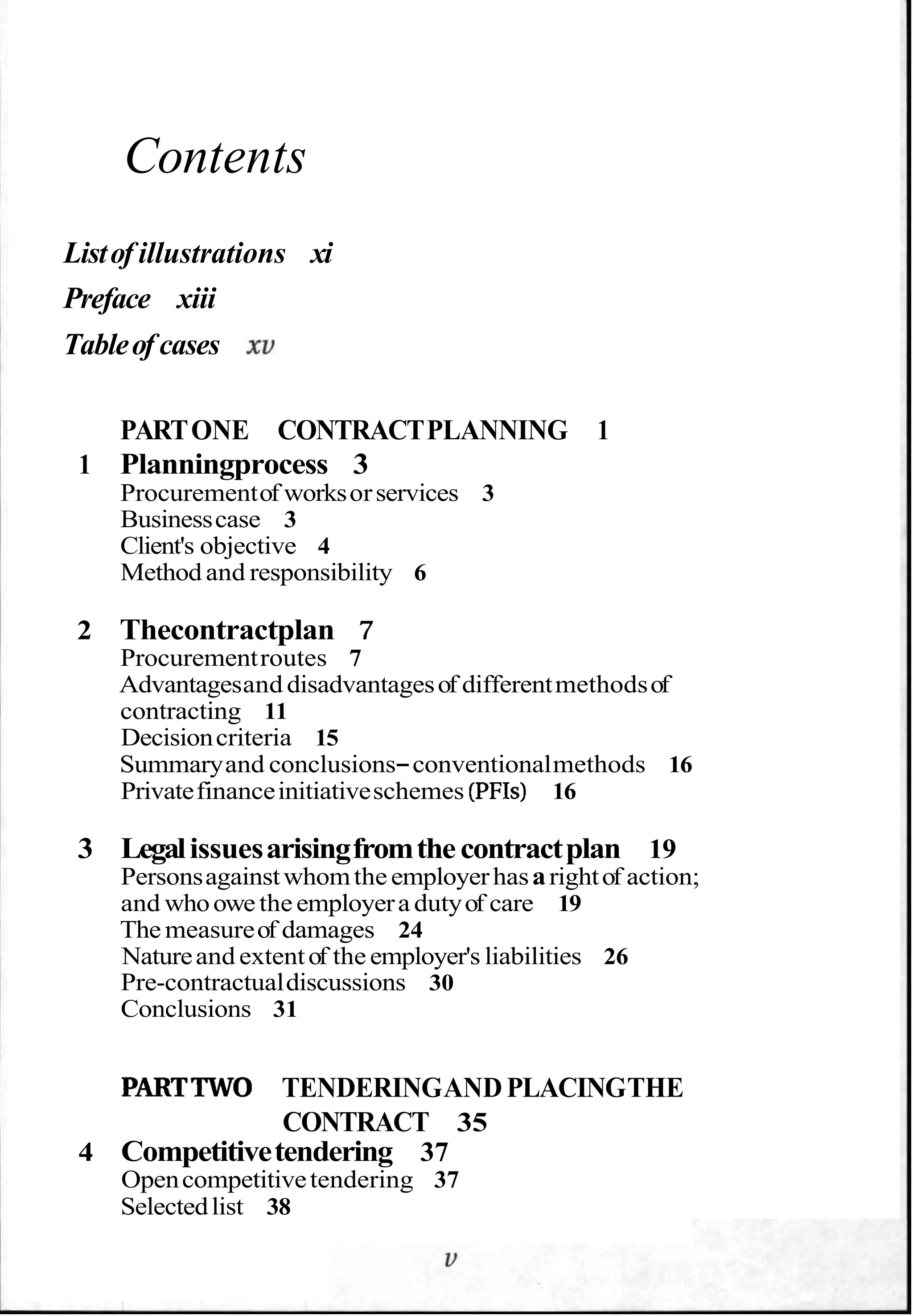 Contents
Listof illustrations xi
Preface xiii
Tableof cases xu
PARTONE CONTRACTPLANNING 1
1 Planningprocess 3
Procurementof worksorservices 3
Businesscase 3
Client's objective 4
Method and responsibility 6
2 Thecontractplan 7
Procurementroutes 7
Advantagesand disadvantagesof differentmethodsof
contracting 11
Decisioncriteria 15
Summaryand conclusions-conventionalmethods 16
Privatefinanceinitiativeschemes (PFIs) 16
3 Legalissuesarisingfromthecontractplan 19
Personsagainstwhomtheemployerhasarightof action;
and whoowetheemployera dutyof care 19
The measureof damages 24
Natureand extentof theemployer's liabilities 26
Pre-contractualdiscussions 30
Conclusions 31
PARTTWO TENDERINGAND PLACINGTHE
CONTRACT 35
4 Competitivetendering 37
Opencompetitivetendering 37
Selectedlist 38
 