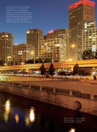 China Plus, a member of China Radio
International, is a comprehensive
provider of news and information,
covering a number of different platforms
including print, radio and digital media.
China Plus strives for quality and clarity
as part of its in-depth reporting of China-
related news, as such news relates to
Chinese people and to the wider world.
Editor-in-chief	 Stuart Wiggin
Design & Layout	 Stuart Wiggin
Executive editor	 Xie Qiao
 