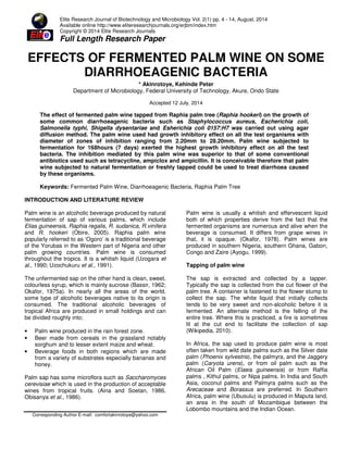 Elite Research Journal of Biotechnology and Microbiology Vol. 2(1) pp. 4 - 14, August, 2014
Available online http://www.eliteresearchjournals.org/erjbm/index.htm
Copyright © 2014 Elite Research Journals
Full Length Research Paper
EFFECTS OF FERMENTED PALM WINE ON SOME
DIARRHOEAGENIC BACTERIA
* Akinrotoye, Kehinde Peter
Department of Microbiology, Federal University of Technology, Akure, Ondo State
Accepted 12 July, 2014
The effect of fermented palm wine tapped from Raphia palm tree (Raphia hookeri) on the growth of
some common diarrhoeagenic bacteria such as Staphylococcus aureus, Escherichia coli,
Salmonella typhi, Shigella dysentariae and Esherichia coli 0157:H7 was carried out using agar
diffusion method. The palm wine used had growth inhibitory effect on all the test organisms with
diameter of zones of inhibition ranging from 2.20mm to 28.20mm. Palm wine subjected to
fermentation for 168hours (7 days) exerted the highest growth inhibitory effect on all the test
bacteria. The inhibition mediated by this palm wine was superior to that of some conventional
antibiotics used such as tetracycline, ampiclox and ampicillin. It is conceivable therefore that palm
wine subjected to natural fermentation or freshly tapped could be used to treat diarrhoea caused
by these organisms.
Keywords: Fermented Palm Wine, Diarrhoeagenic Bacteria, Raphia Palm Tree
INTRODUCTION AND LITERATURE REVIEW
Palm wine is an alcoholic beverage produced by natural
fermentation of sap of various palms, which include
Elias guineensis, Raphia regalis, R. sudanica, R.vinifera
and R. hookeri (Obire, 2005). Raphia palm wine
popularly referred to as ‘Ogoro’ is a traditional beverage
of the Yorubas in the Western part of Nigeria and other
palm growing countries. Palm wine is consumed
throughout the tropics. It is a whitish liquid (Uzogara et
al., 1990; Uzochukuru et al., 1991).
The unfermented sap on the other hand is clean, sweet,
colourless syrup, which is mainly sucrose (Bassir, 1962;
Okafor, 1975a). In nearly all the areas of the world,
some type of alcoholic beverages native to its origin is
consumed. The traditional alcoholic beverages of
tropical Africa are produced in small holdings and can
be divided roughly into;
• Palm wine produced in the rain forest zone.
• Beer made from cereals in the grassland notably
sorghum and to lesser extent maize and wheat.
• Beverage foods in both regions which are made
from a variety of substrates especially bananas and
honey.
Palm sap has some microflora such as Saccharomyces
cerevisiae which is used in the production of acceptable
wines from tropical fruits. (Aina and Soetan, 1986,
Obisanya et al., 1986).
Corresponding Author E-mail: comfortakinrotoye@yahoo.com
Palm wine is usually a whitish and effervescent liquid
both of which properties derive from the fact that the
fermented organisms are numerous and alive when the
beverage is consumed. It differs from grape wines in
that, it is opaque. (Okafor, 1978). Palm wines are
produced in southern Nigeria, southern Ghana, Gabon,
Congo and Zaire (Ayogu, 1999).
Tapping of palm wine
The sap is extracted and collected by a tapper.
Typically the sap is collected from the cut flower of the
palm tree. A container is fastened to the flower stump to
collect the sap. The white liquid that initially collects
tends to be very sweet and non-alcoholic before it is
fermented. An alternate method is the felling of the
entire tree. Where this is practiced, a fire is sometimes
lit at the cut end to facilitate the collection of sap
(Wikipedia, 2010).
In Africa, the sap used to produce palm wine is most
often taken from wild date palms such as the Silver date
palm (Phoenix sylvestris), the palmyra, and the Jaggery
palm (Caryota urens), or from oil palm such as the
African Oil Palm (Elaeis guineensis) or from Raffia
palms , Kithul palms, or Nipa palms. In India and South
Asia, coconut palms and Palmyra palms such as the
Arecaceae and Borassus are preferred. In Southern
Africa, palm wine (Ubusulu) is produced in Maputa land,
an area in the south of Mozambique between the
Lobombo mountains and the Indian Ocean.
 