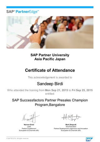 © SAP SE 2014. All rights reserved
SAP Partner University
Asia Pacific Japan
Certificate of Attendance
This acknowledgement is awarded to
Sandeep Birdi
Who attended the training from Mon Sep 21, 2015 to Fri Sep 25, 2015
entitled:
SAP Successfactors Partner Presales Champion
Program,Bangalore
Norman Ernst
Lead
Partner Enablement
Ecosystem & Channels APJ
Mark Shapcott
Vice President
Partner Development, Expansion and Innovation
Ecosystem & Channels APJ
 