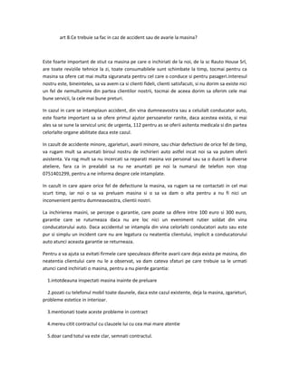 art 8.Ce trebuie sa fac in caz de accident sau de avarie la masina?
Este foarte important de stiut ca masina pe care o inchiriati de la noi, de la sc Rauto House Srl,
are toate reviziile tehnice la zi, toate consumabilele sunt schimbate la timp, tocmai pentru ca
masina sa ofere cat mai multa siguranata pentru cel care o conduce si pentru pasageri.Interesul
nostru este, bineinteles, sa va avem ca si clienti fideli, clienti satisfacuti, si nu dorim sa existe nici
un fel de nemultumire din partea clientilor nostrii, tocmai de aceea dorim sa oferim cele mai
bune servicii, la cele mai bune preturi.
In cazul in care se intamplaun accident, din vina dumneavostra sau a celuilalt conducator auto,
este foarte important sa se ofere primul ajutor persoanelor ranite, daca acestea exista, si mai
ales sa se sune la servicul unic de urgenta, 112 pentru as se oferii asitenta medicala si din partea
celorlalte organe abilitate daca este cazul.
In cazult de accidente minore, zgarieturi, avarii minore, sau chiar defectiuni de orice fel de timp,
va rugam mult sa anuntati biroul nostru de inchirieri auto astfel incat noi sa va putem oferii
asistenta. Va rog mult sa nu incercati sa reparati masina voi personal sau sa o duceti la diverse
ateliere, fara ca in prealabil sa nu ne anuntati pe noi la numarul de telefon non stop
0751401299, pentru a ne informa despre cele intamplate.
In cazult in care apare orice fel de defectiune la masina, va rugam sa ne contactati in cel mai
scurt timp, iar noi o sa va preluam masina si o sa va dam o alta pentru a nu fi nici un
inconvenient pentru dumneavoastra, clientii nostri.
La inchirierea masini, se percepe o garantie, care poate sa difere intre 100 euro si 300 euro,
garantie care se ruturneaza daca nu are loc nici un eveniment rutier soldat din vina
conducatorului auto. Daca accidentul se intampla din vina celorlalti conducatori auto sau este
pur si simplu un incident care nu are legatura cu neatentia clientului, implicit a conducatorului
auto atunci aceasta garantie se returneaza.
Pentru a va ajuta sa evitati firmele care speculeaza diferite avarii care deja exista pe masina, din
neatentia clientului care nu le a observat, va dam cateva sfaturi pe care trebuie sa le urmati
atunci cand inchiriati o masina, pentru a nu pierde garantia:
1.intotdeauna inspectati masina inainte de preluare
2.pozati cu telefonul mobil toate daunele, daca este cazul existente, deja la masina, zgarieturi,
probleme estetice in interioar.
3.mentionati toate aceste probleme in contract
4.mereu citit contractul cu clauzele lui cu cea mai mare atentie
5.doar cand totul va este clar, semnati contractul.
 