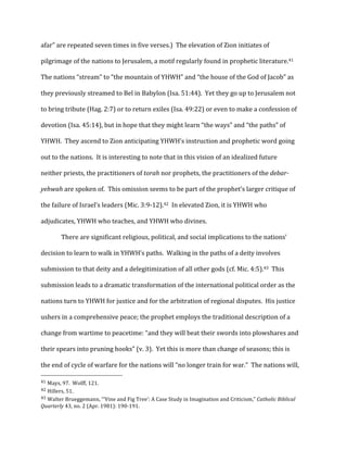 afar”	
  are	
  repeated	
  seven	
  times	
  in	
  five	
  verses.)	
  	
  The	
  elevation	
  of	
  Zion	
  initiates	
  of	
  
pilgrimage	
  of	
  the	
  nations	
  to	
  Jerusalem,	
  a	
  motif	
  regularly	
  found	
  in	
  prophetic	
  literature.41	
  	
  
The	
  nations	
  “stream”	
  to	
  “the	
  mountain	
  of	
  YHWH”	
  and	
  “the	
  house	
  of	
  the	
  God	
  of	
  Jacob”	
  as	
  
they	
  previously	
  streamed	
  to	
  Bel	
  in	
  Babylon	
  (Isa.	
  51:44).	
  	
  Yet	
  they	
  go	
  up	
  to	
  Jerusalem	
  not	
  
to	
  bring	
  tribute	
  (Hag.	
  2:7)	
  or	
  to	
  return	
  exiles	
  (Isa.	
  49:22)	
  or	
  even	
  to	
  make	
  a	
  confession	
  of	
  
devotion	
  (Isa.	
  45:14),	
  but	
  in	
  hope	
  that	
  they	
  might	
  learn	
  “the	
  ways”	
  and	
  “the	
  paths”	
  of	
  
YHWH.	
  	
  They	
  ascend	
  to	
  Zion	
  anticipating	
  YHWH’s	
  instruction	
  and	
  prophetic	
  word	
  going	
  
out	
  to	
  the	
  nations.	
  	
  It	
  is	
  interesting	
  to	
  note	
  that	
  in	
  this	
  vision	
  of	
  an	
  idealized	
  future	
  
neither	
  priests,	
  the	
  practitioners	
  of	
  torah	
  nor	
  prophets,	
  the	
  practitioners	
  of	
  the	
  debar-­
yehwah	
  are	
  spoken	
  of.	
  	
  This	
  omission	
  seems	
  to	
  be	
  part	
  of	
  the	
  prophet’s	
  larger	
  critique	
  of	
  
the	
  failure	
  of	
  Israel’s	
  leaders	
  (Mic.	
  3:9-­‐12).42	
  	
  In	
  elevated	
  Zion,	
  it	
  is	
  YHWH	
  who	
  
adjudicates,	
  YHWH	
  who	
  teaches,	
  and	
  YHWH	
  who	
  divines.	
  
There	
  are	
  significant	
  religious,	
  political,	
  and	
  social	
  implications	
  to	
  the	
  nations’	
  
decision	
  to	
  learn	
  to	
  walk	
  in	
  YHWH’s	
  paths.	
  	
  Walking	
  in	
  the	
  paths	
  of	
  a	
  deity	
  involves	
  
submission	
  to	
  that	
  deity	
  and	
  a	
  delegitimization	
  of	
  all	
  other	
  gods	
  (cf.	
  Mic.	
  4:5).43	
  	
  This	
  
submission	
  leads	
  to	
  a	
  dramatic	
  transformation	
  of	
  the	
  international	
  political	
  order	
  as	
  the	
  
nations	
  turn	
  to	
  YHWH	
  for	
  justice	
  and	
  for	
  the	
  arbitration	
  of	
  regional	
  disputes.	
  	
  His	
  justice	
  
ushers	
  in	
  a	
  comprehensive	
  peace;	
  the	
  prophet	
  employs	
  the	
  traditional	
  description	
  of	
  a	
  
change	
  from	
  wartime	
  to	
  peacetime:	
  “and	
  they	
  will	
  beat	
  their	
  swords	
  into	
  plowshares	
  and	
  
their	
  spears	
  into	
  pruning	
  hooks”	
  (v.	
  3).	
  	
  Yet	
  this	
  is	
  more	
  than	
  change	
  of	
  seasons;	
  this	
  is	
  
the	
  end	
  of	
  cycle	
  of	
  warfare	
  for	
  the	
  nations	
  will	
  “no	
  longer	
  train	
  for	
  war.”	
  	
  The	
  nations	
  will,	
  
	
  	
  	
  	
  	
  	
  	
  	
  	
  	
  	
  	
  	
  	
  	
  	
  	
  	
  	
  	
  	
  	
  	
  	
  	
  	
  	
  	
  	
  	
  	
  	
  	
  	
  	
  	
  	
  	
  	
  	
  	
  	
  	
  	
  	
  	
  	
  	
  	
  	
  	
  	
  	
  	
  	
  	
  
41	
  Mays,	
  97.	
  	
  Wolff,	
  121.	
  
42	
  Hillers,	
  51.	
  
43	
  Walter	
  Brueggemann,	
  “‘Vine	
  and	
  Fig	
  Tree’:	
  A	
  Case	
  Study	
  in	
  Imagination	
  and	
  Criticism,”	
  Catholic	
  Biblical	
  
Quarterly	
  43,	
  no.	
  2	
  (Apr.	
  1981):	
  190-­‐191.	
  
 