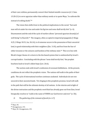 of	
  their	
  own	
  volition,	
  permanently	
  convert	
  their	
  limited	
  metallic	
  resources	
  (cf.	
  1	
  Sam.	
  
13:20-­‐21)	
  to	
  serve	
  agrarian	
  rather	
  than	
  military	
  needs	
  or	
  to	
  quote	
  Mays,	
  “to	
  cultivate	
  life	
  
instead	
  of	
  crafting	
  death.”44	
  
The	
  vision	
  then	
  shifts	
  from	
  to	
  the	
  political	
  implications	
  to	
  the	
  social:	
  “but	
  each	
  
man	
  will	
  sit	
  under	
  his	
  vine	
  and	
  under	
  his	
  fig	
  tree	
  and	
  none	
  shall	
  terrify	
  him”	
  (v.	
  4).	
  	
  
Disarmament	
  and	
  the	
  end	
  of	
  the	
  cycle	
  of	
  warfare	
  allows	
  “personal	
  agrarian	
  dream[s]	
  of	
  
well-­‐being”	
  to	
  flourish.45	
  	
  The	
  imagery,	
  often	
  co-­‐opted	
  in	
  imperial	
  propaganda	
  (1	
  Kings	
  
4:25,	
  2	
  Kings	
  18:31,	
  Isa.	
  36:16),	
  is	
  of	
  someone	
  secure	
  in	
  the	
  possession	
  of	
  their	
  ancestral	
  
land,	
  in	
  good	
  relationship	
  with	
  their	
  neighbors	
  (Zec.	
  3:10),	
  and	
  free	
  from	
  the	
  fear	
  of	
  
either	
  invasion	
  or	
  the	
  seizures	
  and	
  burdens	
  of	
  the	
  military	
  state.46	
  	
  This	
  is	
  in	
  line	
  with	
  
Micah’s	
  larger	
  theme	
  of	
  a	
  return	
  to	
  the	
  kin-­‐based	
  system	
  that	
  is	
  undisturbed	
  by	
  Israel’s	
  
corrupt	
  leaders.	
  	
  Concluding	
  with	
  the	
  phrase	
  “none	
  shall	
  terrify	
  him,”	
  the	
  prophet	
  
hearkens	
  back	
  to	
  Israel’s	
  oldest	
  hope	
  (Lev.	
  26:6).	
  
The	
  section	
  ends	
  with	
  Israel’s	
  confession	
  of	
  covenant	
  faithfulness.	
  	
  At	
  the	
  present,	
  
conditions	
  do	
  not	
  reflect	
  the	
  prophetic	
  vision.	
  	
  The	
  nations	
  still	
  walk	
  in	
  the	
  paths	
  of	
  their	
  
gods.	
  	
  The	
  cycle	
  of	
  international	
  warfare	
  continues	
  unabated.	
  	
  Individuals	
  do	
  not	
  rest	
  
secured	
  in	
  their	
  ancestral	
  lands.	
  	
  Yet	
  clinging	
  to	
  this	
  prophetic	
  promise,	
  Israel	
  will	
  walk	
  
in	
  the	
  path	
  that	
  will	
  be	
  the	
  ultimate	
  destiny	
  of	
  all	
  nations.	
  	
  In	
  the	
  interim	
  and	
  in	
  light	
  of	
  
the	
  divine	
  instruction	
  and	
  the	
  prophetic	
  word	
  that	
  has	
  already	
  gone	
  out	
  from	
  Zion,	
  Israel	
  
liturgically	
  resolves	
  to	
  “walk	
  in	
  the	
  name	
  of	
  YHWH	
  our	
  God	
  forever	
  and	
  ever”	
  (v.	
  5b).	
  
II. The	
  gathering	
  of	
  the	
  remnant	
  of	
  Jacob	
  (vv.	
  6-­7)	
  
	
  
	
  	
  	
  	
  	
  	
  	
  	
  	
  	
  	
  	
  	
  	
  	
  	
  	
  	
  	
  	
  	
  	
  	
  	
  	
  	
  	
  	
  	
  	
  	
  	
  	
  	
  	
  	
  	
  	
  	
  	
  	
  	
  	
  	
  	
  	
  	
  	
  	
  	
  	
  	
  	
  	
  	
  	
  
44	
  Mays,	
  98.	
  
45	
  Brueggemann,	
  193.	
  
46	
  Mays,	
  98.	
  	
  Brueggemann,	
  192.	
  
 