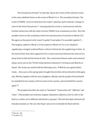The	
  introductory	
  formula	
  “on	
  that	
  day”	
  places	
  the	
  events	
  of	
  this	
  salvation	
  oracle	
  
in	
  the	
  same	
  indefinite	
  future	
  as	
  the	
  events	
  of	
  Micah	
  4:1-­‐4.	
  	
  The	
  secondary	
  formula,	
  “the	
  
oracle	
  of	
  YHWH,”	
  serves	
  to	
  both	
  draw	
  the	
  reader’s	
  attention	
  and	
  to	
  indicate	
  a	
  change	
  of	
  
voice	
  to	
  the	
  divine	
  first	
  person.	
  47	
  	
  Consequently	
  this	
  oracle	
  is	
  concerned	
  not	
  with	
  the	
  
Gentiles	
  nations	
  but	
  with	
  the	
  exiles	
  of	
  Israel,	
  YHWH’s	
  true	
  constituency	
  in	
  Zion.	
  	
  Here	
  the	
  
prophet	
  returns	
  to	
  the	
  vocabulary	
  of	
  the	
  first	
  announcement	
  of	
  salvation	
  in	
  Micah	
  2:12.	
  	
  
We	
  again	
  see	
  the	
  paired	
  verbs	
  ‘asap	
  (“to	
  gather”)	
  and	
  qabas	
  (“to	
  assemble	
  together”).	
  	
  
The	
  imagery,	
  explicit	
  in	
  Micah	
  2:12	
  but	
  implicit	
  in	
  Micah	
  4:6-­‐7a,	
  is	
  of	
  a	
  shepherd	
  
regathering	
  a	
  ravaged,	
  scattered	
  flock,	
  a	
  cultural	
  referent	
  for	
  the	
  regathering	
  of	
  exiles.	
  	
  In	
  
the	
  ancient	
  Near	
  East,	
  there	
  appeared	
  to	
  be	
  a	
  ritual	
  connection	
  between	
  the	
  removal	
  of	
  a	
  
sheep	
  from	
  its	
  fold	
  and	
  the	
  threat	
  of	
  exile.	
  	
  This	
  connection	
  between	
  exiles	
  and	
  scattered	
  
sheep	
  can	
  be	
  seen	
  in	
  the	
  754	
  BC	
  treaty	
  between	
  Ashunirari	
  V	
  of	
  Assyria	
  and	
  Mati’ilu	
  of	
  
Arpad.	
  	
  The	
  treaty	
  was	
  sealed	
  with	
  the	
  following	
  curse,	
  “If	
  Mati’ilu	
  sins	
  against	
  (this)	
  
treaty	
  …	
  then,	
  just	
  as	
  this	
  spring	
  lamb,	
  brought	
  from	
  its	
  fold,	
  will	
  not	
  behold	
  its	
  fold	
  again,	
  
also,	
  Mati’ilu,	
  together	
  with	
  his	
  sons,	
  daughters,	
  officials,	
  and	
  the	
  people	
  of	
  his	
  land	
  [will	
  
be	
  ousted]	
  from	
  his	
  country,	
  will	
  not	
  return	
  to	
  his	
  country,	
  and	
  not	
  behold	
  his	
  country	
  
again.”48	
  
The	
  prophet	
  describes	
  the	
  exiles	
  as	
  “banished,”	
  “removed	
  far	
  off,”	
  “afflicted,”	
  and	
  
“lame.”	
  	
  (The	
  prophet	
  uses	
  feminine	
  singular	
  substantive	
  adjectives	
  here	
  to	
  refer	
  to	
  the	
  
flock	
  as	
  a	
  whole,	
  not	
  to	
  different	
  individuals	
  or	
  groups.)	
  	
  This	
  last	
  descriptor	
  (hassole`ah)	
  
literally	
  translates	
  as	
  “the	
  one	
  who	
  limps”	
  and	
  serves	
  to	
  identify	
  the	
  flock	
  with	
  the	
  
	
  	
  	
  	
  	
  	
  	
  	
  	
  	
  	
  	
  	
  	
  	
  	
  	
  	
  	
  	
  	
  	
  	
  	
  	
  	
  	
  	
  	
  	
  	
  	
  	
  	
  	
  	
  	
  	
  	
  	
  	
  	
  	
  	
  	
  	
  	
  	
  	
  	
  	
  	
  	
  	
  	
  	
  
47	
  Ben	
  Zvi,	
  108.	
  
48	
  In	
  Hillers,	
  55.	
  
 