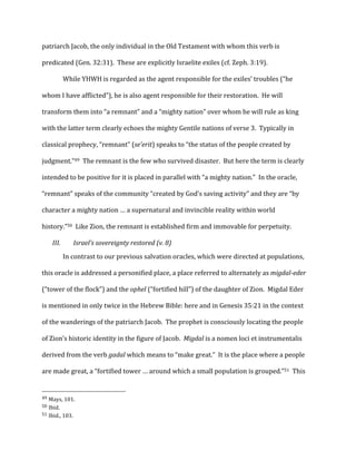 patriarch	
  Jacob,	
  the	
  only	
  individual	
  in	
  the	
  Old	
  Testament	
  with	
  whom	
  this	
  verb	
  is	
  
predicated	
  (Gen.	
  32:31).	
  	
  These	
  are	
  explicitly	
  Israelite	
  exiles	
  (cf.	
  Zeph.	
  3:19).	
  
While	
  YHWH	
  is	
  regarded	
  as	
  the	
  agent	
  responsible	
  for	
  the	
  exiles’	
  troubles	
  (“he	
  
whom	
  I	
  have	
  afflicted”),	
  he	
  is	
  also	
  agent	
  responsible	
  for	
  their	
  restoration.	
  	
  He	
  will	
  
transform	
  them	
  into	
  “a	
  remnant”	
  and	
  a	
  “mighty	
  nation”	
  over	
  whom	
  he	
  will	
  rule	
  as	
  king	
  
with	
  the	
  latter	
  term	
  clearly	
  echoes	
  the	
  mighty	
  Gentile	
  nations	
  of	
  verse	
  3.	
  	
  Typically	
  in	
  
classical	
  prophecy,	
  “remnant”	
  (se’erit)	
  speaks	
  to	
  “the	
  status	
  of	
  the	
  people	
  created	
  by	
  
judgment.”49	
  	
  The	
  remnant	
  is	
  the	
  few	
  who	
  survived	
  disaster.	
  	
  But	
  here	
  the	
  term	
  is	
  clearly	
  
intended	
  to	
  be	
  positive	
  for	
  it	
  is	
  placed	
  in	
  parallel	
  with	
  “a	
  mighty	
  nation.”	
  	
  In	
  the	
  oracle,	
  
“remnant”	
  speaks	
  of	
  the	
  community	
  “created	
  by	
  God’s	
  saving	
  activity”	
  and	
  they	
  are	
  “by	
  
character	
  a	
  mighty	
  nation	
  …	
  a	
  supernatural	
  and	
  invincible	
  reality	
  within	
  world	
  
history.”50	
  	
  Like	
  Zion,	
  the	
  remnant	
  is	
  established	
  firm	
  and	
  immovable	
  for	
  perpetuity.	
  
III. Israel’s	
  sovereignty	
  restored	
  (v.	
  8)	
  
	
  
In	
  contrast	
  to	
  our	
  previous	
  salvation	
  oracles,	
  which	
  were	
  directed	
  at	
  populations,	
  
this	
  oracle	
  is	
  addressed	
  a	
  personified	
  place,	
  a	
  place	
  referred	
  to	
  alternately	
  as	
  migdal-­eder	
  
(“tower	
  of	
  the	
  flock”)	
  and	
  the	
  ophel	
  (“fortified	
  hill”)	
  of	
  the	
  daughter	
  of	
  Zion.	
  	
  Migdal	
  Eder	
  
is	
  mentioned	
  in	
  only	
  twice	
  in	
  the	
  Hebrew	
  Bible:	
  here	
  and	
  in	
  Genesis	
  35:21	
  in	
  the	
  context	
  
of	
  the	
  wanderings	
  of	
  the	
  patriarch	
  Jacob.	
  	
  The	
  prophet	
  is	
  consciously	
  locating	
  the	
  people	
  
of	
  Zion’s	
  historic	
  identity	
  in	
  the	
  figure	
  of	
  Jacob.	
  	
  Migdal	
  is	
  a	
  nomen	
  loci	
  et	
  instrumentalis	
  
derived	
  from	
  the	
  verb	
  gadal	
  which	
  means	
  to	
  “make	
  great.”	
  	
  It	
  is	
  the	
  place	
  where	
  a	
  people	
  
are	
  made	
  great,	
  a	
  “fortified	
  tower	
  …	
  around	
  which	
  a	
  small	
  population	
  is	
  grouped.”51	
  	
  This	
  
	
  	
  	
  	
  	
  	
  	
  	
  	
  	
  	
  	
  	
  	
  	
  	
  	
  	
  	
  	
  	
  	
  	
  	
  	
  	
  	
  	
  	
  	
  	
  	
  	
  	
  	
  	
  	
  	
  	
  	
  	
  	
  	
  	
  	
  	
  	
  	
  	
  	
  	
  	
  	
  	
  	
  	
  
49	
  Mays,	
  101.	
  
50	
  Ibid.	
  
51	
  Ibid.,	
  103.	
  
 