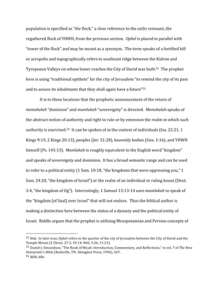 population	
  is	
  specified	
  as	
  “the	
  flock,”	
  a	
  clear	
  reference	
  to	
  the	
  exilic	
  remnant,	
  the	
  
regathered	
  flock	
  of	
  YHWH,	
  from	
  the	
  previous	
  section.	
  	
  Ophel	
  is	
  placed	
  in	
  parallel	
  with	
  
“tower	
  of	
  the	
  flock”	
  and	
  may	
  be	
  meant	
  as	
  a	
  synonym.	
  	
  The	
  term	
  speaks	
  of	
  a	
  fortified	
  hill	
  
or	
  acropolis	
  and	
  topographically	
  refers	
  to	
  southeast	
  ridge	
  between	
  the	
  Kidron	
  and	
  
Tyropoeon	
  Valleys	
  on	
  whose	
  lower	
  reaches	
  the	
  City	
  of	
  David	
  was	
  built.52	
  	
  The	
  prophet	
  
here	
  is	
  using	
  “traditional	
  epithets”	
  for	
  the	
  city	
  of	
  Jerusalem	
  “to	
  remind	
  the	
  city	
  of	
  its	
  past	
  
and	
  to	
  assure	
  its	
  inhabitants	
  that	
  they	
  shall	
  again	
  have	
  a	
  future”53	
  
	
  It	
  is	
  to	
  these	
  locations	
  that	
  the	
  prophetic	
  announcement	
  of	
  the	
  return	
  of	
  
memshalah	
  “dominion”	
  and	
  mamlakah	
  “sovereignty”	
  is	
  directed.	
  	
  Memshalah	
  speaks	
  of	
  
the	
  abstract	
  notion	
  of	
  authority	
  and	
  right	
  to	
  rule	
  or	
  by	
  extension	
  the	
  realm	
  in	
  which	
  such	
  
authority	
  is	
  exercised.54	
  	
  It	
  can	
  be	
  spoken	
  of	
  in	
  the	
  context	
  of	
  individuals	
  (Isa.	
  22:21,	
  1	
  
Kings	
  9:19,	
  2	
  Kings	
  20:13),	
  peoples	
  (Jer.	
  51:28),	
  heavenly	
  bodies	
  (Gen.	
  1:16),	
  and	
  YHWH	
  
himself	
  (Ps.	
  145:13).	
  	
  Mamlakah	
  is	
  roughly	
  equivalent	
  to	
  the	
  English	
  word	
  “kingdom”	
  
and	
  speaks	
  of	
  sovereignty	
  and	
  dominion.	
  	
  It	
  has	
  a	
  broad	
  semantic	
  range	
  and	
  can	
  be	
  used	
  
to	
  refer	
  to	
  a	
  political	
  entity	
  (1	
  Sam.	
  10:18,	
  “the	
  kingdoms	
  that	
  were	
  oppressing	
  you,”	
  1	
  
Sam.	
  24:20,	
  “the	
  kingdom	
  of	
  Israel”)	
  or	
  the	
  realm	
  of	
  an	
  individual	
  or	
  ruling	
  house	
  (Deut.	
  
3:4,	
  “the	
  kingdom	
  of	
  Og”).	
  	
  Interestingly,	
  1	
  Samuel	
  13:13-­‐14	
  uses	
  mamlakah	
  to	
  speak	
  of	
  
the	
  “kingdom	
  [of	
  Saul]	
  over	
  Israel”	
  that	
  will	
  not	
  endure.	
  	
  Thus	
  the	
  biblical	
  author	
  is	
  
making	
  a	
  distinction	
  here	
  between	
  the	
  status	
  of	
  a	
  dynasty	
  and	
  the	
  political	
  entity	
  of	
  
Israel.	
  	
  Biddle	
  argues	
  that	
  the	
  prophet	
  is	
  utilizing	
  Mesopotamian	
  and	
  Persian	
  concepts	
  of	
  
	
  	
  	
  	
  	
  	
  	
  	
  	
  	
  	
  	
  	
  	
  	
  	
  	
  	
  	
  	
  	
  	
  	
  	
  	
  	
  	
  	
  	
  	
  	
  	
  	
  	
  	
  	
  	
  	
  	
  	
  	
  	
  	
  	
  	
  	
  	
  	
  	
  	
  	
  	
  	
  	
  	
  	
  
52	
  Ibid.	
  	
  In	
  later	
  eras,	
  Ophel	
  refers	
  to	
  the	
  quarter	
  of	
  the	
  city	
  of	
  Jerusalem	
  between	
  the	
  City	
  of	
  David	
  and	
  the	
  
Temple	
  Mount	
  (2	
  Chron.	
  27:3,	
  33:14;	
  Neh.	
  3:26,	
  11:21).	
  
53	
  Daniel	
  J.	
  Simundson,	
  “The	
  Book	
  of	
  Micah:	
  Introduction,	
  Commentary,	
  and	
  Reflections,”	
  in	
  vol.	
  7	
  of	
  The	
  New	
  
Interpreter’s	
  Bible	
  (Nashville,	
  TN:	
  Abingdon	
  Press,	
  1996),	
  567.	
  
54	
  BDB,	
  606.	
  
 