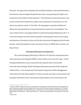dominion.	
  	
  He	
  argues	
  that	
  memshalah	
  and	
  mamlakah	
  should	
  be	
  understood	
  abstractly	
  as	
  
the	
  dominion	
  and	
  sovereignty	
  the	
  gods	
  bestow	
  upon	
  a	
  city,	
  granting	
  it	
  the	
  right	
  to	
  rule	
  
irrespective	
  of	
  the	
  holders	
  of	
  that	
  authority.55	
  	
  This	
  dominion	
  once	
  bestowed	
  upon	
  a	
  city	
  
can	
  be	
  removed	
  and	
  transferred	
  to	
  another	
  seat	
  of	
  authority	
  (cf.	
  Lamentation	
  over	
  the	
  
Destruction	
  of	
  Sumer	
  and	
  Ur,	
  II.	
  364-­‐369).	
  	
  The	
  Septuagint’s	
  translation	
  of	
  Micah	
  4:8	
  
affirms	
  this	
  interpretation	
  for	
  it	
  inserts	
  that	
  dominion	
  shall	
  arrive	
  “from	
  Babylon,”	
  the	
  
seat	
  to	
  which’s	
  Zion’s	
  sovereignty	
  had	
  been	
  transferred	
  during	
  the	
  Babylonian	
  exile.56	
  	
  It	
  
is	
  also	
  interesting	
  to	
  note	
  that	
  while	
  the	
  prophet	
  is	
  promising	
  the	
  return	
  of	
  sovereignty	
  
and	
  dominion	
  to	
  Jerusalem,	
  he	
  does	
  not	
  link	
  this	
  restoration	
  of	
  kingship	
  with	
  the	
  Davidic	
  
dynasty.	
  	
  Indeed	
  the	
  prophet	
  has	
  been	
  consistent	
  to	
  focus	
  on	
  YHWH	
  alone	
  as	
  leader	
  and	
  
king	
  of	
  Israel.	
  
Theological	
  Affirmations	
  and	
  Application	
  
	
   The	
  central	
  theological	
  affirmation	
  of	
  Micah	
  4:1-­‐8	
  is	
  that	
  the	
  coming	
  destruction	
  
of	
  Jerusalem	
  does	
  not	
  abrogated	
  YHWH’s	
  choice	
  of	
  Zion	
  as	
  the	
  seat	
  of	
  his	
  reign.	
  	
  Yet	
  this	
  
theological	
  affirmation	
  is	
  more	
  nuanced	
  that	
  the	
  imperial	
  claims	
  of	
  the	
  united	
  
monarchy’s	
  Zion	
  theology.	
  Micah’s	
  theological	
  affirmation	
  permits	
  both	
  the	
  death	
  and	
  
rebirth	
  of	
  Zion.	
  	
  In	
  his	
  seminal	
  work	
  The	
  Prophetic	
  Imagination,	
  Walter	
  Brueggemann	
  
writes	
  that	
  is	
  the	
  task	
  of	
  the	
  prophet	
  to	
  “nurture,	
  nourish,	
  and	
  evoke	
  a	
  consciousness	
  and	
  
perception	
  alternative	
  to	
  the	
  consciousness	
  and	
  perception	
  to	
  the	
  consciousness	
  and	
  
	
  	
  	
  	
  	
  	
  	
  	
  	
  	
  	
  	
  	
  	
  	
  	
  	
  	
  	
  	
  	
  	
  	
  	
  	
  	
  	
  	
  	
  	
  	
  	
  	
  	
  	
  	
  	
  	
  	
  	
  	
  	
  	
  	
  	
  	
  	
  	
  	
  	
  	
  	
  	
  	
  	
  	
  
55	
  Mark	
  E.	
  Biddle,	
  “Dominion	
  Comes	
  to	
  Jerusalem:	
  An	
  Examination	
  of	
  Developments	
  in	
  the	
  Kingship	
  and	
  
Zion	
  Traditions	
  as	
  Reflected	
  in	
  the	
  Book	
  of	
  the	
  Twelve	
  with	
  Particular	
  Attention	
  to	
  Micah	
  4-­‐5,”	
  in	
  Rainer	
  
Albertz,	
  James	
  Nogalski,	
  and	
  Jakob	
  Wöhrle,	
  eds.	
  	
  Perspectives	
  on	
  the	
  Formation	
  of	
  the	
  Book	
  of	
  the	
  Twelve:	
  
Methodological	
  Foundations	
  –	
  Redactional	
  Processes	
  –	
  Historical	
  Insights	
  (Boston:	
  De	
  Gruyter,	
  2012),	
  260-­‐
262.	
  
56	
  Ibid.,	
  259.	
  
 