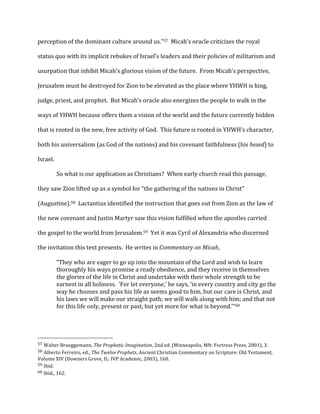 perception	
  of	
  the	
  dominant	
  culture	
  around	
  us.”57	
  	
  Micah’s	
  oracle	
  criticizes	
  the	
  royal	
  
status	
  quo	
  with	
  its	
  implicit	
  rebukes	
  of	
  Israel’s	
  leaders	
  and	
  their	
  policies	
  of	
  militarism	
  and	
  
usurpation	
  that	
  inhibit	
  Micah’s	
  glorious	
  vision	
  of	
  the	
  future.	
  	
  From	
  Micah’s	
  perspective,	
  
Jerusalem	
  must	
  be	
  destroyed	
  for	
  Zion	
  to	
  be	
  elevated	
  as	
  the	
  place	
  where	
  YHWH	
  is	
  king,	
  
judge,	
  priest,	
  and	
  prophet.	
  	
  But	
  Micah’s	
  oracle	
  also	
  energizes	
  the	
  people	
  to	
  walk	
  in	
  the	
  
ways	
  of	
  YHWH	
  because	
  offers	
  them	
  a	
  vision	
  of	
  the	
  world	
  and	
  the	
  future	
  currently	
  hidden	
  
that	
  is	
  rooted	
  in	
  the	
  new,	
  free	
  activity	
  of	
  God.	
  	
  This	
  future	
  is	
  rooted	
  in	
  YHWH’s	
  character,	
  
both	
  his	
  universalism	
  (as	
  God	
  of	
  the	
  nations)	
  and	
  his	
  covenant	
  faithfulness	
  (his	
  hesed)	
  to	
  
Israel.	
  
	
   So	
  what	
  is	
  our	
  application	
  as	
  Christians?	
  	
  When	
  early	
  church	
  read	
  this	
  passage,	
  
they	
  saw	
  Zion	
  lifted	
  up	
  as	
  a	
  symbol	
  for	
  “the	
  gathering	
  of	
  the	
  nations	
  in	
  Christ”	
  
(Augustine).58	
  	
  Lactantius	
  identified	
  the	
  instruction	
  that	
  goes	
  out	
  from	
  Zion	
  as	
  the	
  law	
  of	
  
the	
  new	
  covenant	
  and	
  Justin	
  Martyr	
  saw	
  this	
  vision	
  fulfilled	
  when	
  the	
  apostles	
  carried	
  
the	
  gospel	
  to	
  the	
  world	
  from	
  Jerusalem.59	
  	
  Yet	
  it	
  was	
  Cyril	
  of	
  Alexandria	
  who	
  discerned	
  
the	
  invitation	
  this	
  text	
  presents.	
  	
  He	
  writes	
  in	
  Commentary	
  on	
  Micah,	
  	
  
“They	
  who	
  are	
  eager	
  to	
  go	
  up	
  into	
  the	
  mountain	
  of	
  the	
  Lord	
  and	
  wish	
  to	
  learn	
  
thoroughly	
  his	
  ways	
  promise	
  a	
  ready	
  obedience,	
  and	
  they	
  receive	
  in	
  themselves	
  
the	
  glories	
  of	
  the	
  life	
  in	
  Christ	
  and	
  undertake	
  with	
  their	
  whole	
  strength	
  to	
  be	
  
earnest	
  in	
  all	
  holiness.	
  	
  ‘For	
  let	
  everyone,’	
  he	
  says,	
  ‘in	
  every	
  country	
  and	
  city	
  go	
  the	
  
way	
  he	
  chooses	
  and	
  pass	
  his	
  life	
  as	
  seems	
  good	
  to	
  him,	
  but	
  our	
  care	
  is	
  Christ,	
  and	
  
his	
  laws	
  we	
  will	
  make	
  our	
  straight	
  path;	
  we	
  will	
  walk	
  along	
  with	
  him;	
  and	
  that	
  not	
  
for	
  this	
  life	
  only,	
  present	
  or	
  past,	
  but	
  yet	
  more	
  for	
  what	
  is	
  beyond.’”60	
  
	
  
	
  	
  	
  	
  	
  	
  	
  	
  	
  	
  	
  	
  	
  	
  	
  	
  	
  	
  	
  	
  	
  	
  	
  	
  	
  	
  	
  	
  	
  	
  	
  	
  	
  	
  	
  	
  	
  	
  	
  	
  	
  	
  	
  	
  	
  	
  	
  	
  	
  	
  	
  	
  	
  	
  	
  	
  
57	
  Walter	
  Brueggemann,	
  The	
  Prophetic	
  Imagination,	
  2nd	
  ed.	
  (Minneapolis,	
  MN:	
  Fortress	
  Press,	
  2001),	
  3.	
  
58	
  Alberto	
  Ferreiro,	
  ed.,	
  The	
  Twelve	
  Prophets,	
  Ancient	
  Christian	
  Commentary	
  on	
  Scripture:	
  Old	
  Testament,	
  
Volume	
  XIV	
  (Downers	
  Grove,	
  IL:	
  IVP	
  Academic,	
  2003),	
  160.	
  
59	
  Ibid.	
  
60	
  Ibid.,	
  162.	
  
 