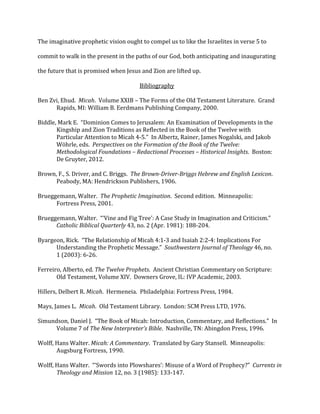 The	
  imaginative	
  prophetic	
  vision	
  ought	
  to	
  compel	
  us	
  to	
  like	
  the	
  Israelites	
  in	
  verse	
  5	
  to	
  
commit	
  to	
  walk	
  in	
  the	
  present	
  in	
  the	
  paths	
  of	
  our	
  God,	
  both	
  anticipating	
  and	
  inaugurating	
  
the	
  future	
  that	
  is	
  promised	
  when	
  Jesus	
  and	
  Zion	
  are	
  lifted	
  up.	
  
Bibliography	
  
	
  
Ben	
  Zvi,	
  Ehud.	
  	
  Micah.	
  	
  Volume	
  XXIB	
  –	
  The	
  Forms	
  of	
  the	
  Old	
  Testament	
  Literature.	
  	
  Grand	
  	
  
Rapids,	
  MI:	
  William	
  B.	
  Eerdmans	
  Publishing	
  Company,	
  2000.	
  
	
  
Biddle,	
  Mark	
  E.	
  	
  “Dominion	
  Comes	
  to	
  Jerusalem:	
  An	
  Examination	
  of	
  Developments	
  in	
  the	
  	
  
Kingship	
  and	
  Zion	
  Traditions	
  as	
  Reflected	
  in	
  the	
  Book	
  of	
  the	
  Twelve	
  with	
  
Particular	
  Attention	
  to	
  Micah	
  4-­‐5.”	
  	
  In	
  Albertz,	
  Rainer,	
  James	
  Nogalski,	
  and	
  Jakob	
  
Wöhrle,	
  eds.	
  	
  Perspectives	
  on	
  the	
  Formation	
  of	
  the	
  Book	
  of	
  the	
  Twelve:	
  
Methodological	
  Foundations	
  –	
  Redactional	
  Processes	
  –	
  Historical	
  Insights.	
  	
  Boston:	
  
De	
  Gruyter,	
  2012.	
  
	
  
Brown,	
  F.,	
  S.	
  Driver,	
  and	
  C.	
  Briggs.	
  	
  The	
  Brown-­Driver-­Briggs	
  Hebrew	
  and	
  English	
  Lexicon.	
  	
  	
  
Peabody,	
  MA:	
  Hendrickson	
  Publishers,	
  1906.	
  
	
  
Brueggemann,	
  Walter.	
  	
  The	
  Prophetic	
  Imagination.	
  	
  Second	
  edition.	
  	
  Minneapolis:	
  	
  
Fortress	
  Press,	
  2001.	
  
	
  
Brueggemann,	
  Walter.	
  	
  “‘Vine	
  and	
  Fig	
  Tree’:	
  A	
  Case	
  Study	
  in	
  Imagination	
  and	
  Criticism.”	
  	
  	
  
Catholic	
  Biblical	
  Quarterly	
  43,	
  no.	
  2	
  (Apr.	
  1981):	
  188-­‐204.	
  
	
  
Byargeon,	
  Rick.	
  	
  “The	
  Relationship	
  of	
  Micah	
  4:1-­‐3	
  and	
  Isaiah	
  2:2-­‐4:	
  Implications	
  For	
  	
  
Understanding	
  the	
  Prophetic	
  Message.”	
  	
  Southwestern	
  Journal	
  of	
  Theology	
  46,	
  no.	
  
1	
  (2003):	
  6-­‐26.	
  
	
  
Ferreiro,	
  Alberto,	
  ed.	
  The	
  Twelve	
  Prophets.	
  	
  Ancient	
  Christian	
  Commentary	
  on	
  Scripture:	
  	
  
Old	
  Testament,	
  Volume	
  XIV.	
  	
  Downers	
  Grove,	
  IL:	
  IVP	
  Academic,	
  2003.	
  
	
  
Hillers,	
  Delbert	
  R.	
  Micah.	
  	
  Hermeneia.	
  	
  Philadelphia:	
  Fortress	
  Press,	
  1984.	
  
	
  
Mays,	
  James	
  L.	
  	
  Micah.	
  	
  Old	
  Testament	
  Library.	
  	
  London:	
  SCM	
  Press	
  LTD,	
  1976.	
  
	
  
Simundson,	
  Daniel	
  J.	
  	
  “The	
  Book	
  of	
  Micah:	
  Introduction,	
  Commentary,	
  and	
  Reflections.”	
  	
  In	
  	
  
Volume	
  7	
  of	
  The	
  New	
  Interpreter’s	
  Bible.	
  	
  Nashville,	
  TN:	
  Abingdon	
  Press,	
  1996.	
  
	
  
Wolff,	
  Hans	
  Walter.	
  Micah:	
  A	
  Commentary.	
  	
  Translated	
  by	
  Gary	
  Stansell.	
  	
  Minneapolis:	
  	
  
Augsburg	
  Fortress,	
  1990.	
  
	
  
Wolff,	
  Hans	
  Walter.	
  	
  “‘Swords	
  into	
  Plowshares’:	
  Misuse	
  of	
  a	
  Word	
  of	
  Prophecy?”	
  	
  Currents	
  in	
  	
  
Theology	
  and	
  Mission	
  12,	
  no.	
  3	
  (1985):	
  133-­‐147.	
  
 