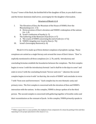 To	
  you,16	
  tower	
  of	
  the	
  flock,	
  the	
  fortified	
  hill	
  of	
  the	
  daughter	
  of	
  Zion,	
  to	
  you	
  shall	
  it	
  come	
  
and	
  the	
  former	
  dominion	
  shall	
  arrive,	
  sovereignty	
  for	
  the	
  daughter	
  of	
  Jerusalem.	
  
Structure	
  of	
  Micah	
  4:1-­‐8	
  
I. The	
  Elevation	
  of	
  Zion,	
  the	
  Mountain	
  of	
  the	
  House	
  of	
  YHWH,	
  Over	
  the	
  
Mountaintops	
  (vv.	
  1-­‐5)	
  
A. Divine	
  promise	
  of	
  Zion’s	
  elevation	
  and	
  YHWH’s	
  redemption	
  of	
  the	
  nations	
  
(vv.	
  1-­‐4)	
  
B. Israel’s	
  confession	
  of	
  loyalty	
  (v.	
  5)	
  
II. The	
  Gathering	
  of	
  the	
  Remnant	
  of	
  Jacob	
  (vv.	
  6-­‐7)	
  
A. The	
  oracle	
  of	
  YHWH	
  concerning	
  the	
  end	
  of	
  exile	
  (vv.	
  6-­‐7a)	
  
B. YHWH’s	
  kingship	
  over	
  Israel	
  in	
  Zion	
  (v.	
  7b)	
  
III. Israel’s	
  Sovereignty	
  Restored	
  (v.	
  8)	
  
	
  
Micah	
  4:1-­‐8	
  is	
  made	
  up	
  of	
  three	
  distinct	
  complexes	
  of	
  prophetic	
  sayings.	
  	
  These	
  
complexes	
  are	
  united	
  as	
  a	
  single	
  literary	
  unit	
  around	
  the	
  issue	
  of	
  Zion’s	
  future.	
  	
  “Zion”	
  is	
  
explicitly	
  mentioned	
  in	
  all	
  three	
  complexes	
  (vv.	
  2,	
  7b,	
  and	
  8).	
  	
  Introductory	
  and	
  
concluding	
  formulae	
  establish	
  the	
  boundaries	
  between	
  the	
  complexes.	
  	
  The	
  first	
  complex	
  
begins	
  in	
  verse	
  1	
  with	
  the	
  introductory	
  formula	
  “and	
  it	
  shall	
  be	
  in	
  the	
  days	
  to	
  come”	
  and	
  
ends	
  in	
  verse	
  5	
  with	
  the	
  concluding	
  formula	
  “forever	
  and	
  ever.”	
  	
  Likewise	
  the	
  second	
  
complex	
  begins	
  in	
  verse	
  6	
  with	
  “on	
  that	
  day,	
  the	
  oracle	
  of	
  YHWH”	
  and	
  concludes	
  in	
  verse	
  
7	
  with	
  “from	
  now	
  and	
  forevermore.”	
  	
  Each	
  complex	
  has	
  its	
  own	
  thematic	
  unity	
  and	
  
primary	
  voice.	
  	
  The	
  first	
  complex	
  is	
  concerned	
  with	
  the	
  elevation	
  of	
  Zion	
  and	
  YHWH’s	
  
interaction	
  with	
  the	
  nations.	
  	
  In	
  this	
  complex,	
  YHWH	
  is	
  always	
  spoken	
  of	
  in	
  the	
  third	
  
person.	
  	
  The	
  second	
  complex	
  is	
  concerned	
  with	
  gathering	
  together	
  of	
  Israelite	
  exiles	
  and	
  
their	
  reconstitution	
  as	
  the	
  remnant	
  of	
  Jacob.	
  	
  In	
  this	
  complex,	
  YHWH	
  primarily	
  speaks	
  in	
  
	
  	
  	
  	
  	
  	
  	
  	
  	
  	
  	
  	
  	
  	
  	
  	
  	
  	
  	
  	
  	
  	
  	
  	
  	
  	
  	
  	
  	
  	
  	
  	
  	
  	
  	
  	
  	
  	
  	
  	
  	
  	
  	
  	
  	
  	
  	
  	
  	
  	
  	
  	
  	
  	
  	
  	
  
16	
  Hillers	
  argues	
  this	
  is	
  a	
  casus	
  pendens,	
  the	
  emphasis	
  of	
  one	
  component	
  of	
  a	
  clause	
  by	
  putting	
  it	
  first	
  and	
  then	
  
repeating	
  it	
  in	
  its	
  proper	
  placement	
  in	
  the	
  clause	
  (ÔKyâ®dDo).	
  
 