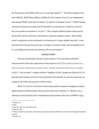 the	
  first	
  person,	
  what	
  Wolff	
  refers	
  to	
  as	
  “messenger	
  speech.”17	
  	
  The	
  third	
  complex	
  is	
  the	
  
most	
  difficult.	
  	
  Wolff,	
  Mays,	
  Hillers,	
  and	
  Ben	
  Zvi	
  all	
  recognize	
  verse	
  8	
  as	
  an	
  independent	
  
unit	
  despite	
  Wolff’s	
  claim	
  that	
  it	
  exhibits	
  “no	
  stylistic	
  or	
  thematic	
  break.”18	
  	
  While	
  lacking	
  
a	
  formal	
  introductory	
  formula,	
  Ben	
  Zvi	
  identifies	
  an	
  introduction	
  “made	
  by	
  vocatives,”	
  
the	
  casus	
  pendens	
  translated	
  as	
  “to	
  you.”19	
  	
  This	
  complex	
  exhibits	
  further	
  coherence	
  by	
  
the	
  fact	
  that	
  all	
  the	
  verbs	
  have	
  a	
  third	
  person,	
  feminine	
  singular	
  subject.	
  	
  Much	
  of	
  this	
  
verse’s	
  complexity	
  can	
  be	
  attributed	
  to	
  its	
  function	
  as	
  a	
  “Janus,	
  double	
  duty	
  unit,”	
  a	
  unit	
  
that	
  both	
  faces	
  the	
  previous	
  pericope,	
  serving	
  to	
  conclude	
  it,	
  while	
  also	
  facing	
  Micah	
  4:9-­‐
5:1,	
  providing	
  textual	
  coherence	
  between	
  the	
  two	
  pericopes.20	
  
Literary	
  Context	
  
	
   In	
  terms	
  of	
  immediate	
  literary	
  context,	
  Micah	
  4:1-­‐8	
  is	
  set	
  between	
  Micah’s	
  
announcement	
  of	
  the	
  utter	
  destruction	
  of	
  Jerusalem	
  in	
  3:12	
  (“Zion	
  shall	
  be	
  plowed	
  as	
  a	
  
field;	
  Jerusalem	
  shall	
  become	
  a	
  heap	
  of	
  ruins,	
  and	
  the	
  mountain	
  of	
  the	
  house	
  a	
  wooded	
  
height”)21	
  and	
  an	
  older22	
  complex	
  of	
  three	
  “daughter	
  of	
  Zion”	
  prophecies	
  (Micah	
  4:9-­‐5:1)	
  
that	
  alternate	
  between	
  oracles	
  of	
  woe	
  (with	
  their	
  descriptions	
  of	
  a	
  present	
  experience	
  of	
  
conquest	
  and	
  exile)	
  and	
  promises	
  of	
  deliverance.	
  
	
   Micah	
  3:12	
  serves	
  as	
  the	
  final	
  word	
  in	
  the	
  prophet’s	
  program	
  of	
  judgment	
  spoken	
  
against	
  Samaria	
  and	
  Jerusalem,	
  which	
  has	
  been	
  the	
  focus	
  of	
  Micah	
  1-­‐3.	
  	
  Micah	
  4:1-­‐8,	
  a	
  
salvation	
  oracle	
  focused	
  on	
  the	
  establishment	
  of	
  Jerusalem	
  as	
  the	
  seat	
  of	
  YHWH’s	
  reign,	
  
	
  	
  	
  	
  	
  	
  	
  	
  	
  	
  	
  	
  	
  	
  	
  	
  	
  	
  	
  	
  	
  	
  	
  	
  	
  	
  	
  	
  	
  	
  	
  	
  	
  	
  	
  	
  	
  	
  	
  	
  	
  	
  	
  	
  	
  	
  	
  	
  	
  	
  	
  	
  	
  	
  	
  	
  
17	
  Wolff,	
  115.	
  
18	
  Ibid.	
  
19	
  Ben	
  Zvi,	
  109.	
  	
  See	
  also	
  Hillers,	
  56.	
  
20	
  Ben	
  Zvi,	
  108.	
  
21	
  Unless	
  otherwise	
  indicated,	
  all	
  Scripture	
  quotations	
  outside	
  of	
  Micah	
  4:1-­‐8	
  are	
  from	
  the	
  English	
  Standard	
  
Version.	
  
22	
  Wolff,	
  116.	
  
 