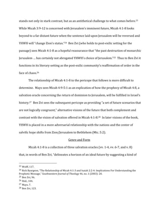 stands	
  not	
  only	
  in	
  stark	
  contrast,	
  but	
  as	
  an	
  antithetical	
  challenge	
  to	
  what	
  comes	
  before.23	
  	
  
While	
  Micah	
  3:9-­‐12	
  is	
  concerned	
  with	
  Jerusalem’s	
  imminent	
  future,	
  Micah	
  4:1-­‐8	
  looks	
  
beyond	
  to	
  a	
  far	
  distant	
  future	
  when	
  the	
  sentence	
  laid	
  upon	
  Jerusalem	
  will	
  be	
  reversed	
  and	
  
YHWH	
  will	
  “change	
  Zion’s	
  status.”24	
  	
  Ben	
  Zvi	
  (who	
  holds	
  to	
  post-­‐exilic	
  setting	
  for	
  the	
  
passage)	
  sees	
  Micah	
  4:1-­‐8	
  as	
  a	
  hopeful	
  reassurance	
  that	
  “the	
  past	
  destruction	
  of	
  monarchic	
  
Jerusalem	
  …	
  has	
  certainly	
  not	
  abrogated	
  YHWH’s	
  choice	
  of	
  Jerusalem.”25	
  	
  Thus	
  to	
  Ben	
  Zvi	
  it	
  
functions	
  in	
  its	
  literary	
  setting	
  as	
  the	
  post-­‐exilic	
  community’s	
  reaffirmation	
  of	
  order	
  in	
  the	
  
face	
  of	
  chaos.26	
  
	
   The	
  relationship	
  of	
  Micah	
  4:1-­‐8	
  to	
  the	
  pericope	
  that	
  follows	
  is	
  more	
  difficult	
  to	
  
determine.	
  	
  Mays	
  sees	
  Micah	
  4:9-­‐5:1	
  as	
  an	
  explication	
  of	
  how	
  the	
  prophecy	
  of	
  Micah	
  4:8,	
  a	
  
salvation	
  oracle	
  concerning	
  the	
  return	
  of	
  dominion	
  to	
  Jerusalem,	
  will	
  be	
  fulfilled	
  in	
  Israel’s	
  
history.27	
  	
  Ben	
  Zvi	
  sees	
  the	
  subsequent	
  pericope	
  as	
  providing	
  “a	
  set	
  of	
  future	
  scenarios	
  that	
  
are	
  not	
  logically	
  congruent,”	
  alternative	
  visions	
  of	
  the	
  future	
  that	
  both	
  complement	
  and	
  
contrast	
  with	
  the	
  vision	
  of	
  salvation	
  offered	
  in	
  Micah	
  4:1-­‐8.28	
  	
  In	
  later	
  visions	
  of	
  the	
  book,	
  
YHWH	
  is	
  placed	
  in	
  a	
  more	
  adversarial	
  relationship	
  with	
  the	
  nations	
  and	
  the	
  center	
  of	
  
salvific	
  hope	
  shifts	
  from	
  Zion/Jerusalem	
  to	
  Bethlehem	
  (Mic.	
  5:2).	
  
	
  Genre	
  and	
  Form	
  
	
   Micah	
  4:1-­‐8	
  is	
  a	
  collection	
  of	
  three	
  salvation	
  oracles	
  (vv.	
  1-­‐4,	
  vv.	
  6-­‐7,	
  and	
  v.	
  8)	
  
that,	
  in	
  words	
  of	
  Ben	
  Zvi,	
  “delineates	
  a	
  horizon	
  of	
  an	
  ideal	
  future	
  by	
  suggesting	
  a	
  kind	
  of	
  
	
  	
  	
  	
  	
  	
  	
  	
  	
  	
  	
  	
  	
  	
  	
  	
  	
  	
  	
  	
  	
  	
  	
  	
  	
  	
  	
  	
  	
  	
  	
  	
  	
  	
  	
  	
  	
  	
  	
  	
  	
  	
  	
  	
  	
  	
  	
  	
  	
  	
  	
  	
  	
  	
  	
  	
  
23	
  Wolff,	
  117.	
  
24	
  Rick	
  Byargeon,	
  “The	
  Relationship	
  of	
  Micah	
  4:1-­‐3	
  and	
  Isaiah	
  2:2-­‐4:	
  Implications	
  For	
  Understanding	
  the	
  
Prophetic	
  Message,”	
  Southwestern	
  Journal	
  of	
  Theology	
  46,	
  no.	
  1	
  (2003):	
  20.	
  
25	
  Ben	
  Zvi,	
  96.	
  
26	
  Ibid.,	
  104.	
  
27	
  Mays,	
  7.	
  
28	
  Ben	
  Zvi,	
  123.	
  
 
