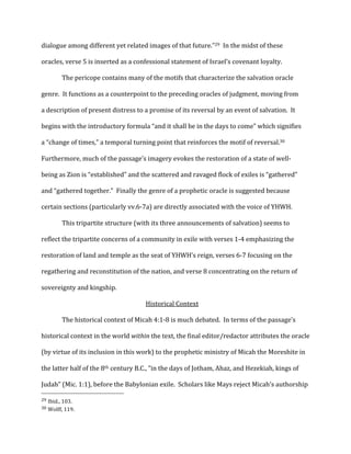 dialogue	
  among	
  different	
  yet	
  related	
  images	
  of	
  that	
  future.”29	
  	
  In	
  the	
  midst	
  of	
  these	
  
oracles,	
  verse	
  5	
  is	
  inserted	
  as	
  a	
  confessional	
  statement	
  of	
  Israel’s	
  covenant	
  loyalty.	
  
The	
  pericope	
  contains	
  many	
  of	
  the	
  motifs	
  that	
  characterize	
  the	
  salvation	
  oracle	
  
genre.	
  	
  It	
  functions	
  as	
  a	
  counterpoint	
  to	
  the	
  preceding	
  oracles	
  of	
  judgment,	
  moving	
  from	
  
a	
  description	
  of	
  present	
  distress	
  to	
  a	
  promise	
  of	
  its	
  reversal	
  by	
  an	
  event	
  of	
  salvation.	
  	
  It	
  
begins	
  with	
  the	
  introductory	
  formula	
  “and	
  it	
  shall	
  be	
  in	
  the	
  days	
  to	
  come”	
  which	
  signifies	
  
a	
  “change	
  of	
  times,”	
  a	
  temporal	
  turning	
  point	
  that	
  reinforces	
  the	
  motif	
  of	
  reversal.30	
  	
  	
  
Furthermore,	
  much	
  of	
  the	
  passage’s	
  imagery	
  evokes	
  the	
  restoration	
  of	
  a	
  state	
  of	
  well-­‐
being	
  as	
  Zion	
  is	
  “established”	
  and	
  the	
  scattered	
  and	
  ravaged	
  flock	
  of	
  exiles	
  is	
  “gathered”	
  
and	
  “gathered	
  together.”	
  	
  Finally	
  the	
  genre	
  of	
  a	
  prophetic	
  oracle	
  is	
  suggested	
  because	
  
certain	
  sections	
  (particularly	
  vv.6-­‐7a)	
  are	
  directly	
  associated	
  with	
  the	
  voice	
  of	
  YHWH.	
  
This	
  tripartite	
  structure	
  (with	
  its	
  three	
  announcements	
  of	
  salvation)	
  seems	
  to	
  
reflect	
  the	
  tripartite	
  concerns	
  of	
  a	
  community	
  in	
  exile	
  with	
  verses	
  1-­‐4	
  emphasizing	
  the	
  
restoration	
  of	
  land	
  and	
  temple	
  as	
  the	
  seat	
  of	
  YHWH’s	
  reign,	
  verses	
  6-­‐7	
  focusing	
  on	
  the	
  
regathering	
  and	
  reconstitution	
  of	
  the	
  nation,	
  and	
  verse	
  8	
  concentrating	
  on	
  the	
  return	
  of	
  
sovereignty	
  and	
  kingship.	
  
Historical	
  Context	
  
	
   The	
  historical	
  context	
  of	
  Micah	
  4:1-­‐8	
  is	
  much	
  debated.	
  	
  In	
  terms	
  of	
  the	
  passage’s	
  
historical	
  context	
  in	
  the	
  world	
  within	
  the	
  text,	
  the	
  final	
  editor/redactor	
  attributes	
  the	
  oracle	
  
(by	
  virtue	
  of	
  its	
  inclusion	
  in	
  this	
  work)	
  to	
  the	
  prophetic	
  ministry	
  of	
  Micah	
  the	
  Moreshite	
  in	
  
the	
  latter	
  half	
  of	
  the	
  8th	
  century	
  B.C.,	
  “in	
  the	
  days	
  of	
  Jotham,	
  Ahaz,	
  and	
  Hezekiah,	
  kings	
  of	
  
Judah”	
  (Mic.	
  1:1),	
  before	
  the	
  Babylonian	
  exile.	
  	
  Scholars	
  like	
  Mays	
  reject	
  Micah’s	
  authorship	
  
	
  	
  	
  	
  	
  	
  	
  	
  	
  	
  	
  	
  	
  	
  	
  	
  	
  	
  	
  	
  	
  	
  	
  	
  	
  	
  	
  	
  	
  	
  	
  	
  	
  	
  	
  	
  	
  	
  	
  	
  	
  	
  	
  	
  	
  	
  	
  	
  	
  	
  	
  	
  	
  	
  	
  	
  
29	
  Ibid.,	
  103.	
  
30	
  Wolff,	
  119.	
  
 