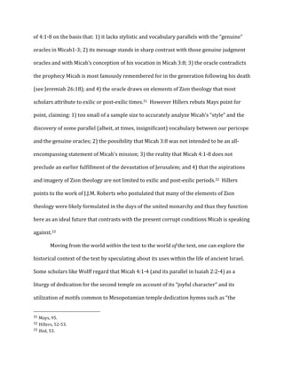 of	
  4:1-­‐8	
  on	
  the	
  basis	
  that:	
  1)	
  it	
  lacks	
  stylistic	
  and	
  vocabulary	
  parallels	
  with	
  the	
  “genuine”	
  
oracles	
  in	
  Micah1-­‐3;	
  2)	
  its	
  message	
  stands	
  in	
  sharp	
  contrast	
  with	
  those	
  genuine	
  judgment	
  
oracles	
  and	
  with	
  Micah’s	
  conception	
  of	
  his	
  vocation	
  in	
  Micah	
  3:8;	
  3)	
  the	
  oracle	
  contradicts	
  
the	
  prophecy	
  Micah	
  is	
  most	
  famously	
  remembered	
  for	
  in	
  the	
  generation	
  following	
  his	
  death	
  
(see	
  Jeremiah	
  26:18);	
  and	
  4)	
  the	
  oracle	
  draws	
  on	
  elements	
  of	
  Zion	
  theology	
  that	
  most	
  
scholars	
  attribute	
  to	
  exilic	
  or	
  post-­‐exilic	
  times.31	
  	
  However	
  Hillers	
  rebuts	
  Mays	
  point	
  for	
  
point,	
  claiming:	
  1)	
  too	
  small	
  of	
  a	
  sample	
  size	
  to	
  accurately	
  analyze	
  Micah’s	
  “style”	
  and	
  the	
  
discovery	
  of	
  some	
  parallel	
  (albeit,	
  at	
  times,	
  insignificant)	
  vocabulary	
  between	
  our	
  pericope	
  
and	
  the	
  genuine	
  oracles;	
  2)	
  the	
  possibility	
  that	
  Micah	
  3:8	
  was	
  not	
  intended	
  to	
  be	
  an	
  all-­‐
encompassing	
  statement	
  of	
  Micah’s	
  mission;	
  3)	
  the	
  reality	
  that	
  Micah	
  4:1-­‐8	
  does	
  not	
  
preclude	
  an	
  earlier	
  fulfillment	
  of	
  the	
  devastation	
  of	
  Jerusalem;	
  and	
  4)	
  that	
  the	
  aspirations	
  
and	
  imagery	
  of	
  Zion	
  theology	
  are	
  not	
  limited	
  to	
  exilic	
  and	
  post-­‐exilic	
  periods.32	
  	
  Hillers	
  
points	
  to	
  the	
  work	
  of	
  J.J.M.	
  Roberts	
  who	
  postulated	
  that	
  many	
  of	
  the	
  elements	
  of	
  Zion	
  
theology	
  were	
  likely	
  formulated	
  in	
  the	
  days	
  of	
  the	
  united	
  monarchy	
  and	
  thus	
  they	
  function	
  
here	
  as	
  an	
  ideal	
  future	
  that	
  contrasts	
  with	
  the	
  present	
  corrupt	
  conditions	
  Micah	
  is	
  speaking	
  
against.33	
  
	
   Moving	
  from	
  the	
  world	
  within	
  the	
  text	
  to	
  the	
  world	
  of	
  the	
  text,	
  one	
  can	
  explore	
  the	
  
historical	
  context	
  of	
  the	
  text	
  by	
  speculating	
  about	
  its	
  uses	
  within	
  the	
  life	
  of	
  ancient	
  Israel.	
  	
  
Some	
  scholars	
  like	
  Wolff	
  regard	
  that	
  Micah	
  4:1-­‐4	
  (and	
  its	
  parallel	
  in	
  Isaiah	
  2:2-­‐4)	
  as	
  a	
  
liturgy	
  of	
  dedication	
  for	
  the	
  second	
  temple	
  on	
  account	
  of	
  its	
  “joyful	
  character”	
  and	
  its	
  
utilization	
  of	
  motifs	
  common	
  to	
  Mesopotamian	
  temple	
  dedication	
  hymns	
  such	
  as	
  “the	
  
	
  	
  	
  	
  	
  	
  	
  	
  	
  	
  	
  	
  	
  	
  	
  	
  	
  	
  	
  	
  	
  	
  	
  	
  	
  	
  	
  	
  	
  	
  	
  	
  	
  	
  	
  	
  	
  	
  	
  	
  	
  	
  	
  	
  	
  	
  	
  	
  	
  	
  	
  	
  	
  	
  	
  	
  
31	
  Mays,	
  95.	
  
32	
  Hillers,	
  52-­‐53.	
  
33	
  Ibid,	
  53.	
  
 