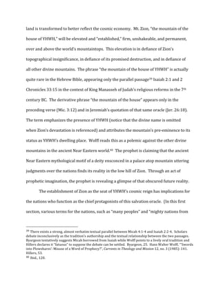 land	
  is	
  transformed	
  to	
  better	
  reflect	
  the	
  cosmic	
  economy.	
  	
  Mt.	
  Zion,	
  “the	
  mountain	
  of	
  the	
  
house	
  of	
  YHWH,”	
  will	
  be	
  elevated	
  and	
  “established,”	
  firm,	
  unshakeable,	
  and	
  permanent,	
  
over	
  and	
  above	
  the	
  world’s	
  mountaintops.	
  	
  This	
  elevation	
  is	
  in	
  defiance	
  of	
  Zion’s	
  
topographical	
  insignificance,	
  in	
  defiance	
  of	
  its	
  promised	
  destruction,	
  and	
  in	
  defiance	
  of	
  
all	
  other	
  divine	
  mountains.	
  	
  The	
  phrase	
  “the	
  mountain	
  of	
  the	
  house	
  of	
  YHWH”	
  is	
  actually	
  
quite	
  rare	
  in	
  the	
  Hebrew	
  Bible,	
  appearing	
  only	
  the	
  parallel	
  passage39	
  Isaiah	
  2:1	
  and	
  2	
  
Chronicles	
  33:15	
  in	
  the	
  context	
  of	
  King	
  Manasseh	
  of	
  Judah’s	
  religious	
  reforms	
  in	
  the	
  7th	
  
century	
  BC.	
  	
  The	
  derivative	
  phrase	
  “the	
  mountain	
  of	
  the	
  house”	
  appears	
  only	
  in	
  the	
  
preceding	
  verse	
  (Mic.	
  3:12)	
  and	
  in	
  Jeremiah’s	
  quotation	
  of	
  that	
  same	
  oracle	
  (Jer.	
  26:18).	
  	
  
The	
  term	
  emphasizes	
  the	
  presence	
  of	
  YHWH	
  (notice	
  that	
  the	
  divine	
  name	
  is	
  omitted	
  
when	
  Zion’s	
  devastation	
  is	
  referenced)	
  and	
  attributes	
  the	
  mountain’s	
  pre-­‐eminence	
  to	
  its	
  
status	
  as	
  YHWH’s	
  dwelling	
  place.	
  	
  Wolff	
  reads	
  this	
  as	
  a	
  polemic	
  against	
  the	
  other	
  divine	
  
mountains	
  in	
  the	
  ancient	
  Near	
  Eastern	
  world.40	
  	
  The	
  prophet	
  is	
  claiming	
  that	
  the	
  ancient	
  
Near	
  Eastern	
  mythological	
  motif	
  of	
  a	
  deity	
  ensconced	
  in	
  a	
  palace	
  atop	
  mountain	
  uttering	
  
judgments	
  over	
  the	
  nations	
  finds	
  its	
  reality	
  in	
  the	
  low	
  hill	
  of	
  Zion.	
  	
  Through	
  an	
  act	
  of	
  
prophetic	
  imagination,	
  the	
  prophet	
  is	
  revealing	
  a	
  glimpse	
  of	
  that	
  obscured	
  future	
  reality.	
  
The	
  establishment	
  of	
  Zion	
  as	
  the	
  seat	
  of	
  YHWH’s	
  cosmic	
  reign	
  has	
  implications	
  for	
  
the	
  nations	
  who	
  function	
  as	
  the	
  chief	
  protagonists	
  of	
  this	
  salvation	
  oracle.	
  	
  (In	
  this	
  first	
  
section,	
  various	
  terms	
  for	
  the	
  nations,	
  such	
  as	
  “many	
  peoples”	
  and	
  “mighty	
  nations	
  from	
  
	
  	
  	
  	
  	
  	
  	
  	
  	
  	
  	
  	
  	
  	
  	
  	
  	
  	
  	
  	
  	
  	
  	
  	
  	
  	
  	
  	
  	
  	
  	
  	
  	
  	
  	
  	
  	
  	
  	
  	
  	
  	
  	
  	
  	
  	
  	
  	
  	
  	
  	
  	
  	
  	
  	
  	
  
39	
  There	
  exists	
  a	
  strong,	
  almost	
  verbatim	
  textual	
  parallel	
  between	
  Micah	
  4:1-­‐4	
  and	
  Isaiah	
  2:2-­‐4.	
  	
  Scholars	
  
debate	
  inconclusively	
  as	
  the	
  tradition’s	
  authorship	
  and	
  the	
  textual	
  relationship	
  between	
  the	
  two	
  passages.	
  	
  
Byargeon	
  tentatively	
  suggests	
  Micah	
  borrowed	
  from	
  Isaiah	
  while	
  Wolff	
  points	
  to	
  a	
  lively	
  oral	
  tradition	
  and	
  
Hillers	
  declares	
  it	
  “fatuous”	
  to	
  suppose	
  the	
  debate	
  can	
  be	
  settled.	
  	
  Byargeon,	
  25.	
  	
  Hans	
  Walter	
  Wolff,	
  “‘Swords	
  
into	
  Plowshares’:	
  Misuse	
  of	
  a	
  Word	
  of	
  Prophecy?”,	
  Currents	
  in	
  Theology	
  and	
  Mission	
  12,	
  no.	
  3	
  (1985):	
  141.	
  	
  
Hillers,	
  53.	
  
40	
  Ibid.,	
  120.	
  
 