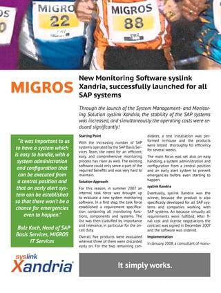 “It was important to us
to have a system which
is easy to handle, with a
system administration
and configuration that
can be executed from
a central position and
that an early alert sys-
tem can be established
so that there won’t be a
chance for emergencies
even to happen.”
Balz Koch, Head of SAP
Basis Services, MIGROS
IT Services
New Monitoring Software syslink
Xandria, successfully launched for all
SAP systems
Through the launch of the System Management- and Monitor-
ing Solution syslink Xandria, the stability of the SAP systems
was increased, and simultaneously the operating costs were re-
duced significantly!
It simply works.
Starting Point
With the increasing number of SAP
systems operated by the SAP Basis Ser-
vices Team, the need for an efficient,
easy, and comprehensive monitoring
process has risen as well. The existing
software could only serve a part of the
required benefits and was very hard to
maintain.
Solution Approach
For this reason, in summer 2007 an
internal task force was brought up
to evaluate a new system monitoring
software. In a first step, the task force
established a requirement specifica-
tion containing all monitoring func-
tions, components and systems. The
list was then classified by importance
and relevance, in particular for the on-
call duty.
Overall five products were evaluated
whereat three of them were discarded
early on. For the two remaining can-
didates, a test installation was per-
formed in-house and the products
were tested thoroughly for efficiency
for several weeks.
The main focus was set also on easy
handling, a system administration and
configuration from a central position
and an early alert system to prevent
emergencies before even starting to
happen.
syslink Xandria
Eventually, syslink Xandria was the
winner, because the product is also
specifically developed for all SAP sys-
tems and companies working with
SAP systems. An because virtually all
requirements were fulfilled. After fi-
nal cost and license negotiations the
contract was signed in December 2007
and the software was ordered.
Implementation
In January 2008, a consultant of manu-
 
