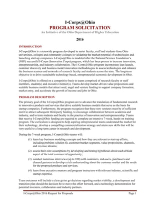 I-Corps@Ohio 2016 Request for Proposals Page 1	
  
I-Corps@Ohio
PROGRAM SOLICITATION
An Initiative of the Ohio Department of Higher Education
2016
INTRODUCTION
I-Corps@Ohio is a statewide program developed to assist faculty, staff and students from Ohio
universities, colleges and community colleges in validating the market potential of technologies and
launching start-up companies. I-Corps@Ohio is modeled after the National Science Foundation’s
(NSF) successful I-Corps (Innovation Corps) program, which has been proven to increase innovation,
entrepreneurship, and industry collaboration. The I-Corps@Ohio program incorporates lean launch,
customer discovery and business model innovation methodologies to assess technologies and enhance
the business acumen and networks of research faculty and students across the state. The long-term
objective is to drive sustainable technology-based, entrepreneurial economic development in Ohio.
I-Corps@Ohio is offered on a competitive basis to teams comprised of research faculty or staff
members, student(s) and executive mentor(s). Teams develop market-driven value propositions and
scalable business models that attract seed, angel and venture funding to support company formation,
market entry, and accelerate the growth of income and jobs in Ohio.
PROGRAM DESCRIPTION
The primary goal of the I-Corps@Ohio program are to advance the translation of fundamental research
to innovative products and services that drive scalable business models that serve as the basis for
startup companies. Furthermore, the program recognizes that these new ventures must be of sufficient
merit to attract subsequent third-party funding, to encourage collaboration between academia and
industry, and to train students and faculty in the practice of innovation and entrepreneurship. Teams
that receive I-Corps@Ohio funding are required to complete an intensive 7-week, hands-on training
program. The curriculum is designed to help aspiring entrepreneurial teams understand the market for
their technology, develop a compelling commercialization strategy and attain new skills that will be
very useful to a long-term career in research and development.
During the 7-week program, I-Corps@Ohio teams will:
(1) learn key business modeling concepts and how they are relevant to start-up efforts,
including problem-solution fit, customer/market segments, value propositions, channels,
and revenue streams;
(2) assess their core assumptions by developing and testing hypotheses about each critical
aspect of the total commercial opportunity;
(3) conduct numerous interviews (up to 100) with customers, end-users, purchasers and
channel partners to develop a rich understanding about the customer market and the needs
for the proposed products and services;
(4) learn from executive mentors and program instructors with relevant industry, scientific and
startup expertise.
Team outcomes will include a clear go/no go decision regarding market viability, a development and
transition plan should the decision be to move the effort forward, and a technology demonstration for
potential investors, collaborators and industry partners.
 