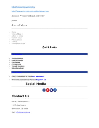 http://bioaccent.org/chemistry/
http://bioaccent.org/chemistry/editorialboard.php
Assistant Professor at Hajjah University
yemen
Journal Menu
 Home
 Editorial Board
 Article In press
 Current Issue
 Previous Issue
 Archive
 SubmitManuScript
Quick Links
For Authors
 Author Guidelines
 Publication Ethics
 Peer Review
 Processing fee
 Terms & Conditions
 SubmitManuScript
For Editors
 Editor GuidelinesJoin as EditorsFor Reviewer
 Reviewer GuidelinesJoin as ReviewerSupport Us
Social Media
Contact Us
BIO ACCENT GROUP LLC
19C Trolley Square
Wilmington, DE 19806
Mail: info@bioaccent.org
 