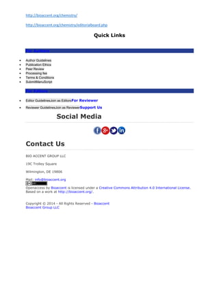 http://bioaccent.org/chemistry/
http://bioaccent.org/chemistry/editorialboard.php
Quick Links
For Authors
 Author Guidelines
 Publication Ethics
 Peer Review
 Processing fee
 Terms & Conditions
 SubmitManuScript
For Editors
 Editor GuidelinesJoin as EditorsFor Reviewer
 Reviewer GuidelinesJoin as ReviewerSupport Us
Social Media
Contact Us
BIO ACCENT GROUP LLC
19C Trolley Square
Wilmington, DE 19806
Mail: info@bioaccent.org
Openaccess by Bioaccent is licensed under a Creative Commons Attribution 4.0 International License.
Based on a work at http://bioaccent.org/.
Copyright © 2014 - All Rights Reserved - Bioaccent
Bioaccent Group LLC
 