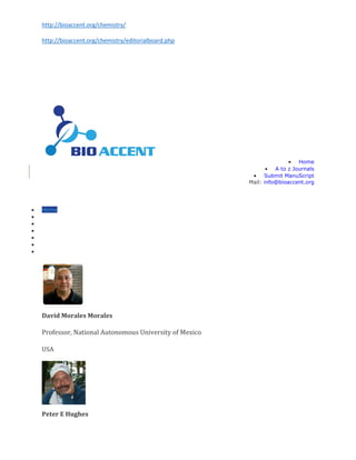 http://bioaccent.org/chemistry/
http://bioaccent.org/chemistry/editorialboard.php
 Home
 A to z Journals
 Submit ManuScript
Mail: info@bioaccent.org
 Home
 About Us
 Journals
 Guidelines
 Membership
 Submit ManuScript
 Contact Us
David Morales Morales
Professor, National Autonomous University of Mexico
USA
Peter E Hughes
 