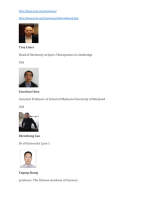 http://bioaccent.org/chemistry/
http://bioaccent.org/chemistry/editorialboard.php
Troy Lister
Head of Chemistry at Spero Therapeutics in Cambridge
USA
Xiaochun Chen
Assistant Professor at School of Medicine University of Maryland
USA
Zhenzhong Guo
Dr of Université Lyon 1
Yagang Zhang
professor, The Chinese Academy of Sciences
 