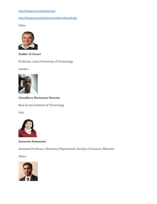 http://bioaccent.org/chemistry/
http://bioaccent.org/chemistry/editorialboard.php
China
Nadhir Al Ansari
Professor, Lulea University of Technology
Sweden
Chaudhery Mustansar Hussain
New Jersey Institute of Technology
USA
Saoussen Hammami
Assistant Professor, Chemistry Department, Faculty of Sciences, Monastir
Africa
 