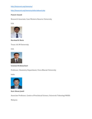 http://bioaccent.org/chemistry/
http://bioaccent.org/chemistry/editorialboard.php
Puneet Anand
Research Associate, Case Western Reserve University
USA
Harshad K Shete
Texas A & M University
USA
Goutam Brahmachari
Professor, Chemistry Department, Visva Bharati University
India
Kazi Ahsan Jamil
Associate Professor, Centre of Preclinical Science, Universiti Teknologi MARA
Malaysia
 