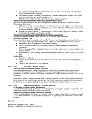  Value stream mapping of processes to improve flow and reduce procurement cost in logistics,
accounts payable and procurement.
 Assisted and provided guidance in implementing a supplier management program that included
sourcing, qualification and supplier development.
 Trained internal staff on working with small and disadvantaged suppliers.
Regional Manager, Procurement and Supply Management – Balkans
Supported multi-national forces (KFOR) in the defense of Balkans area Kosovo, Romania, Bulgaria,
Macedonia and Germany.
 Staff count over 100 personnel, functions consisting of procurement, logistics and warehousing
 Set up an managed a supply base for goods and services in Bulgaria and Romania in support of
multi-national training exercises
 Assigned as project manager for deconstruction of Camp Thunder Mountain in Bulgaria, mission
completed under budget and ahead of schedule
Business Segment Manager – Vendor Resolution Team - Iraq / Kuwait
Charged with resolving supplier claims from 2003 to 2008 during the war with Iraq.
Purchasing Manager - Iraq
Procured a wide range of commodities with a staff of 14 buyers and 4 expediters reporting directly to me
 Procured a wide range of commodities while adhering to KBR and FAR DFAR requirements.
 Attended the in-house government procurement academy.
 Held accountable for instructing Purchasing Agents on proper procedures as well as time
management.
 Took purchasing cell from last place in theater to one of the top produces in processing time and
quantity of orders.
 Implementation a basic ordering agreement that realized a saving in excess of $6,000,000.00 per
year.
Senior Buyer
 Instructed new Buyers
 Request for Quote/Proposals, Supplier selection, Purchase Order Placement and Expediting of
Orders
 Research and qualification of new suppliers
1998 to 2005 Unova Inc., Warren, Michigan
Corporate Director of Global Strategic Sourcing
Accountable for all sourcing, contract negotiation for components, sub-assemblies and OEM ready
products for the corporation also charged with the task of integrating procurement activities in an
environment of recently purchased businesses. Corporation’s core businesses are machine tool and data
acquisition.
Unova was a holding company that was made up of Lamb Machine Systems; Lamb Body and assembly;
Lamb Assembly and Test; Michigan Machine and Tool; R & B Machine tool, Lamb UK; Honsberg Lamb;
Landis Gardener; Landis Lund UK; Cincinnati Machine UK; Cincinnati Machine US and Intermec.
1992 to 1998 Lexmark International, Lexington, Kentucky
Sr. Manager of Global Supplier Management
Accountable for all sourcing, qualification, contract negotiation and supplier quality for components , sub-
assemblies and retail ready products for the corporation
Manager of Engineering and Manufacturing Services
Printed circuit board assembly department with the mission to supply quality surface mount assemblies in
a just in time environment. Span of control encompassed all engineering and maintenance activities for
the area.
Education
International Business - Trinity College
Courses in Manufacturing Scheduling and Planning
 