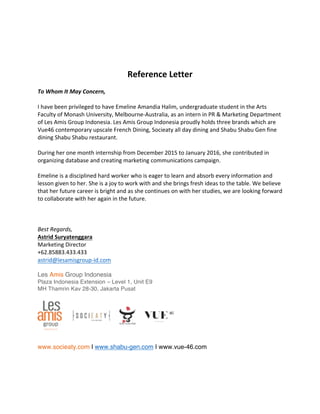  
	
  
	
  
	
  
Reference	
  Letter	
  
	
  
To	
  Whom	
  It	
  May	
  Concern,	
  
	
  
I	
  have	
  been	
  privileged	
  to	
  have	
  Emeline	
  Amandia	
  Halim,	
  undergraduate	
  student	
  in	
  the	
  Arts	
  
Faculty	
  of	
  Monash	
  University,	
  Melbourne-­‐Australia,	
  as	
  an	
  intern	
  in	
  PR	
  &	
  Marketing	
  Department	
  
of	
  Les	
  Amis	
  Group	
  Indonesia.	
  Les	
  Amis	
  Group	
  Indonesia	
  proudly	
  holds	
  three	
  brands	
  which	
  are	
  
Vue46	
  contemporary	
  upscale	
  French	
  Dining,	
  Socieaty	
  all	
  day	
  dining	
  and	
  Shabu	
  Shabu	
  Gen	
  fine	
  
dining	
  Shabu	
  Shabu	
  restaurant.	
  
	
  
During	
  her	
  one	
  month	
  internship	
  from	
  December	
  2015	
  to	
  January	
  2016,	
  she	
  contributed	
  in	
  
organizing	
  database	
  and	
  creating	
  marketing	
  communications	
  campaign.	
  	
  
	
  
Emeline	
  is	
  a	
  disciplined	
  hard	
  worker	
  who	
  is	
  eager	
  to	
  learn	
  and	
  absorb	
  every	
  information	
  and	
  
lesson	
  given	
  to	
  her.	
  She	
  is	
  a	
  joy	
  to	
  work	
  with	
  and	
  she	
  brings	
  fresh	
  ideas	
  to	
  the	
  table.	
  We	
  believe	
  
that	
  her	
  future	
  career	
  is	
  bright	
  and	
  as	
  she	
  continues	
  on	
  with	
  her	
  studies,	
  we	
  are	
  looking	
  forward	
  
to	
  collaborate	
  with	
  her	
  again	
  in	
  the	
  future.	
  
	
  
	
  
	
  
Best	
  Regards,	
  
Astrid	
  Suryatenggara	
  
Marketing	
  Director	
  
+62.85883.433.433	
  
astrid@lesamisgroup-­‐id.com	
  
	
  
Les Amis Group Indonesia
Plaza Indonesia Extension – Level 1, Unit E9
MH Thamrin Kav 28-30, Jakarta Pusat
	
  
 
www.socieaty.com I www.shabu-gen.com I www.vue-46.com
 