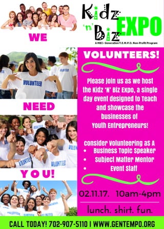 Please join us as we host
the Kidz ‘N’ Biz Expo, a single
day event designed to Teach
and showcase the
businesses of
Youth Entrepreneurs!
consider Volunteering aS A
Business Topic Speaker
Subject Matter Mentor
Event Staff
02.11.17. 10am-4pm
lunch. shirt. fun.
VOLUNTEERS!
NEED
WE
YOU!
CALL TODAY! 702-907-5110 I WWW.GENTEMPO.ORG
 