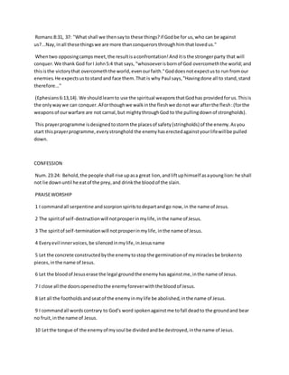 Romans 8:31, 37: "What shall we thensayto these things?if Godbe for us,who can be against
us?...Nay,inall these thingswe are more thanconquerorsthroughhimthatlovedus."
Whentwo opposingcampsmeet,the resultisaconfrontation!Anditisthe strongerparty that will
conquer.We thank God forI John5:4 that says, "whosoeverisbornof God overcomeththe world;and
thisisthe victorythat overcomeththe world,evenourfaith."Goddoesnotexpectusto run fromour
enemies.He expectsustostandand face them.That is why Paul says,"Havingdone all to stand,stand
therefore..."
(Ephesians6:13,14). We shouldlearnto use the spiritual weaponsthatGodhas providedforus.Thisis
the onlywaywe can conquer.AForthoughwe walkinthe fleshwe donot war afterthe flesh:(forthe
weaponsof ourwarfare are not carnal,but mightythroughGod to the pullingdownof strongholds).
This prayerprogramme isdesignedtostormthe placesof safety(stringholds) of the enemy.Asyou
start thisprayerprogramme,everystronghold the enemyhaserectedagainstyourlifewillbe pulled
down.
CONFESSION
Num.23:24: Behold,the people shall rise upasa great lion,andliftuphimself asayounglion:he shall
not lie downuntil he eatof the prey,and drinkthe bloodof the slain.
PRAISEWORSHIP
1 I commandall serpentine andscorpionspiritstodepartandgo now,in the name of Jesus.
2 The spiritof self-destructionwill notprosperinmylife,inthe name of Jesus.
3 The spiritof self-terminationwill notprosperinmylife, inthe name of Jesus.
4 Everyevil innervoices,be silencedinmylife,inJesusname
5 Let the concrete constructedbythe enemytostop the germinationof mymiraclesbe brokento
pieces,inthe name of Jesus.
6 Let the bloodof Jesuserase the legal groundthe enemyhasagainstme,inthe name of Jesus.
7 I close all the doorsopenedtothe enemyforeverwiththe bloodof Jesus.
8 Let all the footholdsandseatof the enemyinmylife be abolished,inthe name of Jesus.
9 I commandall wordscontrary to God's word spokenagainstme tofall deadto the groundand bear
no fruit,inthe name of Jesus.
10 Letthe tongue of the enemyof mysoul be dividedandbe destroyed,inthe name of Jesus.
 