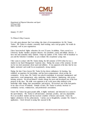 CENTRAL MICHIGAN UNIVERSITY ∙ MOUNT PLEASANT, MICHIGAN 48859
Department of Physical Education and Sport
125 Foust Hall
(989) 774-1040
January 27, 2017
To Whom It May Concern:
It is with great pleasure that I am writing this letter of recommendation for Mr. Tanner
Tasker. Mr. Tasker is a leader, extremely hard working, and a real go-getter. He would do
extremely well in your organization.
I have been involved higher education for over 25 years. In addition, I have served as a
University faculty member, program director, vice president, coach, and athletic director. I
have met and counseled many students. I hope my opinion of Mr. Tasker will be beneficial to
you and the Selection Committee as you evaluate this exceptional young man.
I first came in contact with Mr. Tasker during the fall semester of 2016 when he was a
student in my Sport Management Capstone class. During the course of the semester, he told
me he was most passionate about sport and athletics. It was apparent at the time that he was
highly motivated and would be an exceptionally strong student.
During the time I have known Mr. Tasker he has shown enthusiasm for learning, has
exhibited an eagerness for knowledge, and has been compassionate about serving the
community. In my class, Mr. Tasker was asked to participate in personnel management and
supervision, event management, sales, marketing, media relations, fundraising, and service
learning projects. He proved himself a leader among his peers and developed one of the best
projects in the class. His skills were apparent to all, as his peers often deferred to his
leadership skills during class presentations and projects. He received one of the best grades
in my class of over 50 students. Outside of class, Mr. Tasker is actively involved in
community service, volunteerism, and professional associations.
I know Mr. Tasker has great people skills, is highly motivated, and interested in a career in
the sport industry. Mr. Tasker is self-motivated, extremely positive, and very dependable.
He is an excellent student and has received a number of honors and awards. I have the
highest admiration for his achievements. I advise you to thoughtfully consider Mr. Tasker’s
application. I look forward to seeing him succeed in life.
 