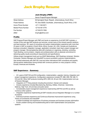 Jack Brophy Resume
Jack Brophy (PMP)
Senior Project/Program Manager
Street Address 66 Springbok Road, Rispark, Johannesburg, South Africa
Postal Address PO. Box 82628, Southdale, Johannesburg, South Africa, 2135
Home Phone Number +27 11 943 6071
Mobile Phone Number +27 83 461 0776
Fax Number +27 86 672 7656
eMail brophy@iafrica.com
Profile
SAP Program/Project Manager with PMP and hands on experience of all SAP ERP modules, a
number of the new age SAP products and services, across many of the industry specific solutions
and best practices. 30+ years of consulting and system implementation experience with more than
23 years in SAP on projects in South Africa, Africa, Europe, UK, USA, Canada and Australia as
business consultant, integration manager, application consultant, team lead, project manager and
program manager. Strong leadership skills with emphasis on organising, directing, controlling,
Team Building, communication, integrity and professionalism with an absolute commitment to
delivering quality results according to requirements and specifications.
Utilizes project management tools such as ASAP Methodology, SAP Roadmap composer, Solution
Composer, Solution Manager and ValueSAP to ensure successful customer implementations.
Has worked extensively with SAP GD, local and other international SAP consultants and experts.
Strong partner relationships having worked with numerous partners on many projects in Africa,
Europe, Americas and Australia.
SAP Experience – Summary
– 23+ years of SAP R/2 and R/3 configuration, implementation, upgrade, training, integration and
project management experience. Configuration experience includes PP, MM, WM, PM, QM, FI,
CO and SD. Other SAP products including APO, GRC AC, BI and BO. Implementation and use
of Solution Manager.
– Integration of 3rd
Party products including Documentum, Hansen and Labware
– Industry experience includes Manufacturing, Banking, Utilities, Chemical, Automotive,
Defense, High Tech, Oil and Gas and public sector
– Considerable project management experience implementing SAP R/2 and R/3 as well as
numerous other systems.
– Integration experience implementing all SAP modules and as Integration Manager on a number
of projects.
– Extensive business experience and Continuous Business Improvement experience using
Theory of Constraints and ValueSAP
– In-depth knowledge and experience of business processes and business process optimisation
– Proven problem solving and troubleshooting skill on both implementation and productive
systems
Page 1 of 13
 