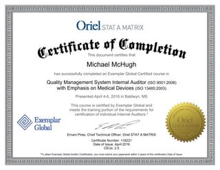 This document certifies that
Michael McHugh
has successfully completed an Exemplar Global Certified course in
Quality Management System Internal Auditor (ISO 9001:2008)
with Emphasis on Medical Devices (ISO 13485:2003)
Presented April 4-6, 2016 in Baldwyn, MS
This course is certified by Exemplar Global and
meets the training portion of the requirements for
certification of individual Internal Auditors.*
Ernani Pires, Chief Technical Officer, Oriel STAT A MATRIX
Certificate Number: 118221
Date of Issue: April 2016
CEUs: 2.5
*To attain Exemplar Global Auditor Certification, you must submit your paperwork within 3 years of this certificate's Date of Issue.
 