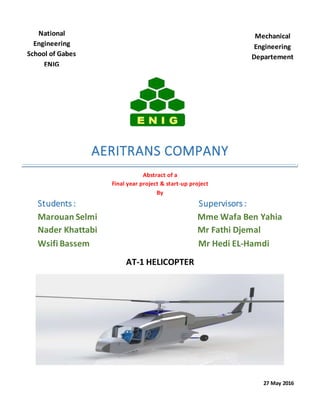 AERITRANS COMPANY
Abstract of a
Final year project & start-up project
By
Students : Supervisors :
Marouan Selmi Mme Wafa Ben Yahia
Nader Khattabi Mr Fathi Djemal
Wsifi Bassem Mr Hedi EL-Hamdi
AT-1 HELICOPTER
27 May 2016
National
Engineering
School of Gabes
ENIG
Tunisia
Mechanical
Engineering
Departement
 