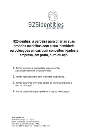 925identies, a parceira para criar as suas
proprias medalhas com a sua identidade
ou colecções unicas com conceitos ligados a
empresa, em prata, ouro ou aço.
1. Temos in-house a criatividade para desenhar
a sua identidade em qualquer metal.
2. Temos fábrica propria com joalheiros tradicionais.
3. Temos parceiros em varias partes do mundo para todo o
tipo de produção.
4. Temos capacidade para produzir 1 peça a 1000 peças.
Woo’senter, lda.
Rua Teófilo Braga, 72 • loja B
Bairro Cabeço de Mouro • Abóboda
2785-122 S. DOMINGOS DE RANA
Tel./Fax: *351-21 809 6758 • info@woosenter.com
 