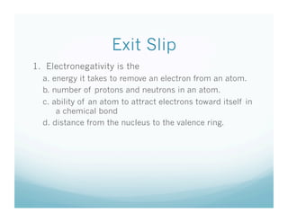 Exit Slip
1. Electronegativity is the
  a. energy it takes to remove an electron from an atom.
  b. number of protons and neutrons in an atom.
  c. ability of an atom to attract electrons toward itself in
      a chemical bond
  d. distance from the nucleus to the valence ring.
 