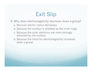 Exit Slip
3. Why does electronegativity decrease down a group?
  a. Because atomic radius decreases
  b. Because the nucleus is shielded by the inner rings
  c. Because the outer electrons are more strongly
     attracted by the nucleus
  d. Because the trend for electronegativity increases
     down a group
 