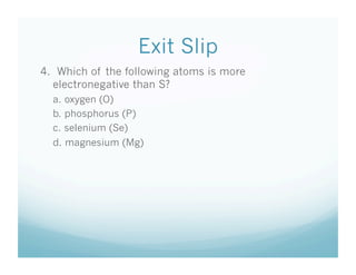Exit Slip
4. Which of the following atoms is more
  electronegative than S?
  a. oxygen (O)
  b. phosphorus (P)
  c. selenium (Se)
  d. magnesium (Mg)
 
