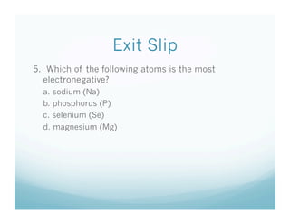 Exit Slip
5. Which of the following atoms is the most
  electronegative?
  a. sodium (Na)
  b. phosphorus (P)
  c. selenium (Se)
  d. magnesium (Mg)
 