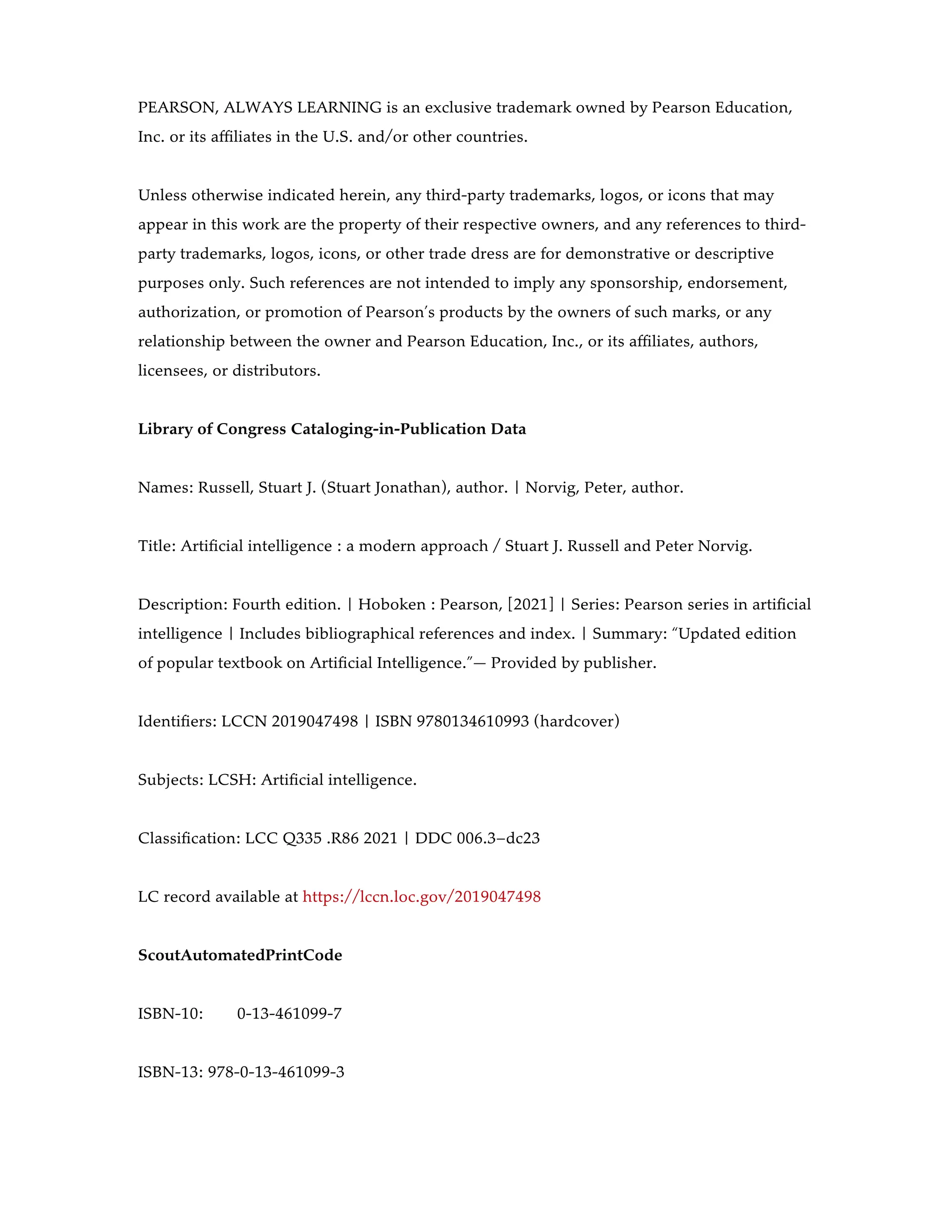 PEARSON, ALWAYS LEARNING is an exclusive trademark owned by Pearson Education,
Inc. or its affiliates in the U.S. and/or other countries.
Unless otherwise indicated herein, any third-party trademarks, logos, or icons that may
appear in this work are the property of their respective owners, and any references to third-
party trademarks, logos, icons, or other trade dress are for demonstrative or descriptive
purposes only. Such references are not intended to imply any sponsorship, endorsement,
authorization, or promotion of Pearson’s products by the owners of such marks, or any
relationship between the owner and Pearson Education, Inc., or its affiliates, authors,
licensees, or distributors.
Library of Congress Cataloging-in-Publication Data
Names: Russell, Stuart J. (Stuart Jonathan), author. | Norvig, Peter, author.
Title: Artificial intelligence : a modern approach / Stuart J. Russell and Peter Norvig.
Description: Fourth edition. | Hoboken : Pearson, [2021] | Series: Pearson series in artificial
intelligence | Includes bibliographical references and index. | Summary: “Updated edition
of popular textbook on Artificial Intelligence.”— Provided by publisher.
Identifiers: LCCN 2019047498 | ISBN 9780134610993 (hardcover)
Subjects: LCSH: Artificial intelligence.
Classification: LCC Q335 .R86 2021 | DDC 006.3–dc23
LC record available at https://lccn.loc.gov/2019047498
ScoutAutomatedPrintCode
ISBN-10: 0-13-461099-7
ISBN-13: 978-0-13-461099-3
 
