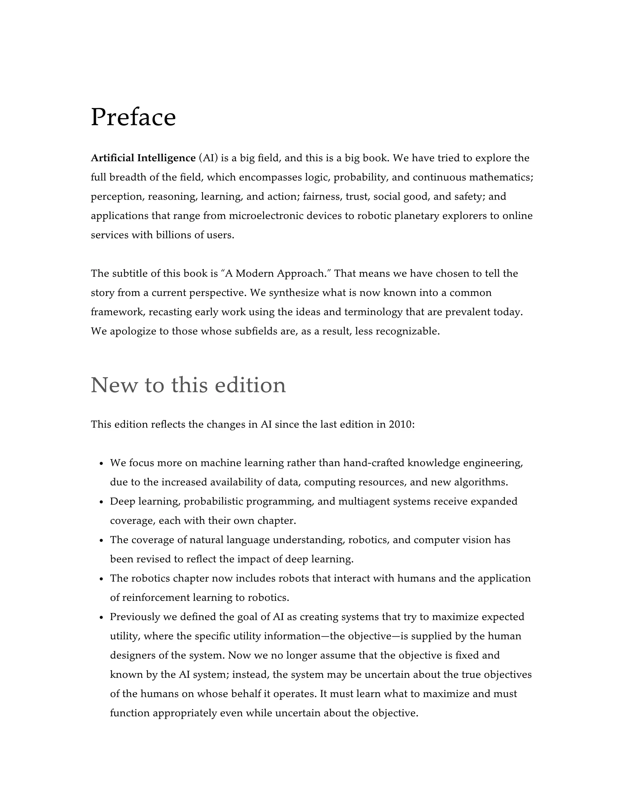 Preface
Artificial Intelligence (AI) is a big field, and this is a big book. We have tried to explore the
full breadth of the field, which encompasses logic, probability, and continuous mathematics;
perception, reasoning, learning, and action; fairness, trust, social good, and safety; and
applications that range from microelectronic devices to robotic planetary explorers to online
services with billions of users.
The subtitle of this book is “A Modern Approach.” That means we have chosen to tell the
story from a current perspective. We synthesize what is now known into a common
framework, recasting early work using the ideas and terminology that are prevalent today.
We apologize to those whose subfields are, as a result, less recognizable.
New to this edition
This edition reflects the changes in AI since the last edition in 2010:
We focus more on machine learning rather than hand-crafted knowledge engineering,
due to the increased availability of data, computing resources, and new algorithms.
Deep learning, probabilistic programming, and multiagent systems receive expanded
coverage, each with their own chapter.
The coverage of natural language understanding, robotics, and computer vision has
been revised to reflect the impact of deep learning.
The robotics chapter now includes robots that interact with humans and the application
of reinforcement learning to robotics.
Previously we defined the goal of AI as creating systems that try to maximize expected
utility, where the specific utility information—the objective—is supplied by the human
designers of the system. Now we no longer assume that the objective is fixed and
known by the AI system; instead, the system may be uncertain about the true objectives
of the humans on whose behalf it operates. It must learn what to maximize and must
function appropriately even while uncertain about the objective.
 