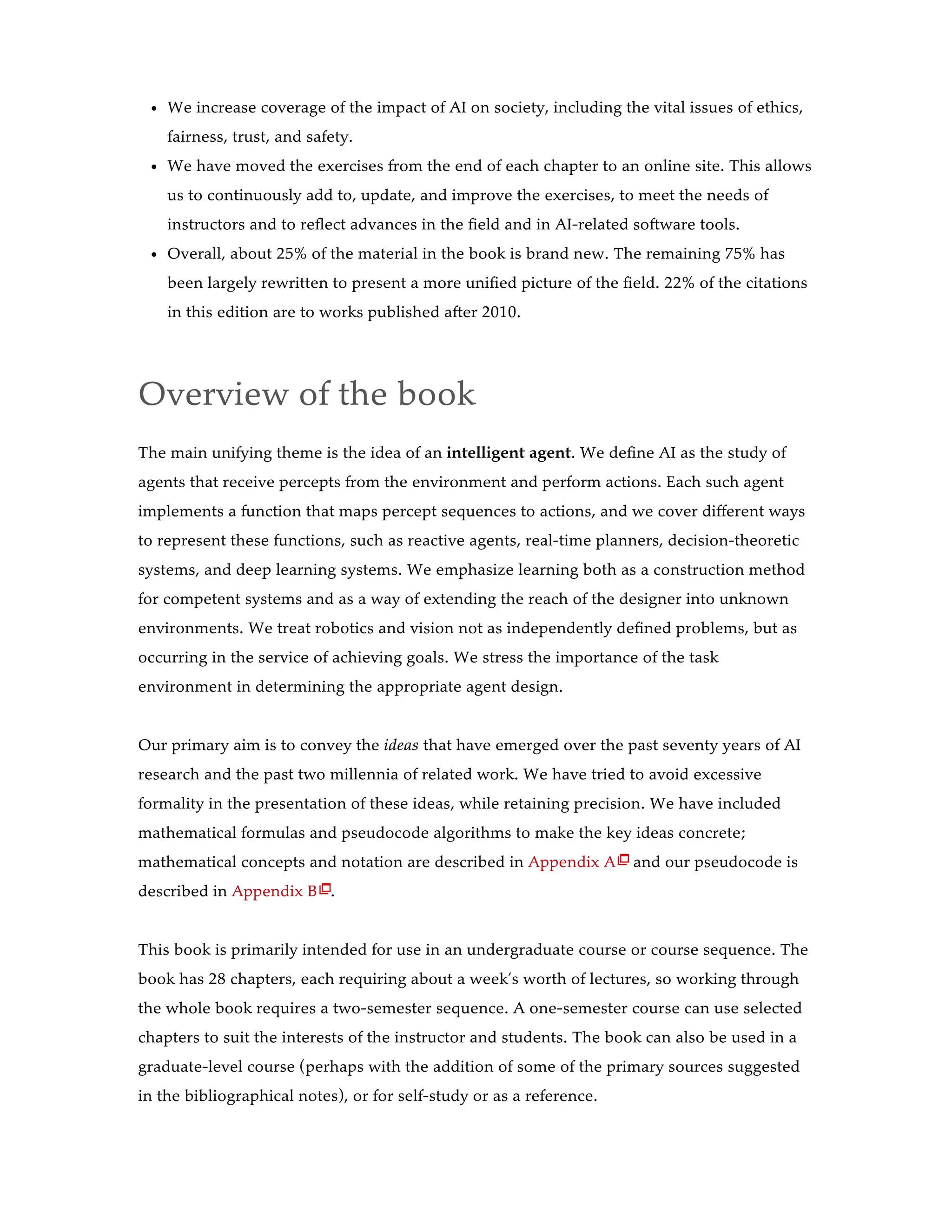 We increase coverage of the impact of AI on society, including the vital issues of ethics,
fairness, trust, and safety.
We have moved the exercises from the end of each chapter to an online site. This allows
us to continuously add to, update, and improve the exercises, to meet the needs of
instructors and to reflect advances in the field and in AI-related software tools.
Overall, about 25% of the material in the book is brand new. The remaining 75% has
been largely rewritten to present a more unified picture of the field. 22% of the citations
in this edition are to works published after 2010.
Overview of the book
The main unifying theme is the idea of an intelligent agent. We define AI as the study of
agents that receive percepts from the environment and perform actions. Each such agent
implements a function that maps percept sequences to actions, and we cover different ways
to represent these functions, such as reactive agents, real-time planners, decision-theoretic
systems, and deep learning systems. We emphasize learning both as a construction method
for competent systems and as a way of extending the reach of the designer into unknown
environments. We treat robotics and vision not as independently defined problems, but as
occurring in the service of achieving goals. We stress the importance of the task
environment in determining the appropriate agent design.
Our primary aim is to convey the ideas that have emerged over the past seventy years of AI
research and the past two millennia of related work. We have tried to avoid excessive
formality in the presentation of these ideas, while retaining precision. We have included
mathematical formulas and pseudocode algorithms to make the key ideas concrete;
mathematical concepts and notation are described in Appendix A and our pseudocode is
described in Appendix B .
This book is primarily intended for use in an undergraduate course or course sequence. The
book has 28 chapters, each requiring about a week’s worth of lectures, so working through
the whole book requires a two-semester sequence. A one-semester course can use selected
chapters to suit the interests of the instructor and students. The book can also be used in a
graduate-level course (perhaps with the addition of some of the primary sources suggested
in the bibliographical notes), or for self-study or as a reference.


 