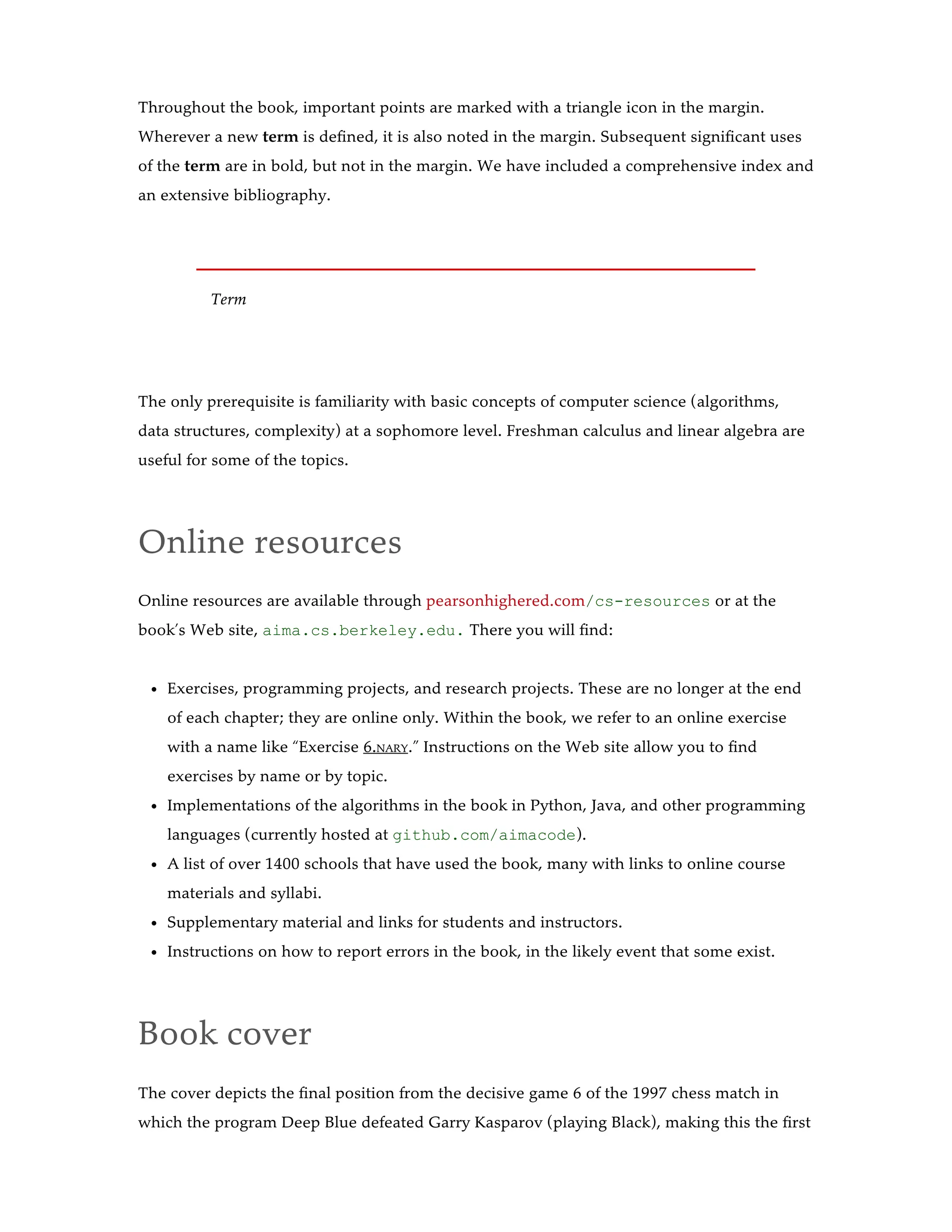 Throughout the book, important points are marked with a triangle icon in the margin.
Wherever a new term is defined, it is also noted in the margin. Subsequent significant uses
of the term are in bold, but not in the margin. We have included a comprehensive index and
an extensive bibliography.
Term
The only prerequisite is familiarity with basic concepts of computer science (algorithms,
data structures, complexity) at a sophomore level. Freshman calculus and linear algebra are
useful for some of the topics.
Online resources
Online resources are available through pearsonhighered.com/cs-resources or at the
book’s Web site, aima.cs.berkeley.edu. There you will find:
Exercises, programming projects, and research projects. These are no longer at the end
of each chapter; they are online only. Within the book, we refer to an online exercise
with a name like “Exercise 6.NARY.” Instructions on the Web site allow you to find
exercises by name or by topic.
Implementations of the algorithms in the book in Python, Java, and other programming
languages (currently hosted at github.com/aimacode).
A list of over 1400 schools that have used the book, many with links to online course
materials and syllabi.
Supplementary material and links for students and instructors.
Instructions on how to report errors in the book, in the likely event that some exist.
Book cover
The cover depicts the final position from the decisive game 6 of the 1997 chess match in
which the program Deep Blue defeated Garry Kasparov (playing Black), making this the first
 