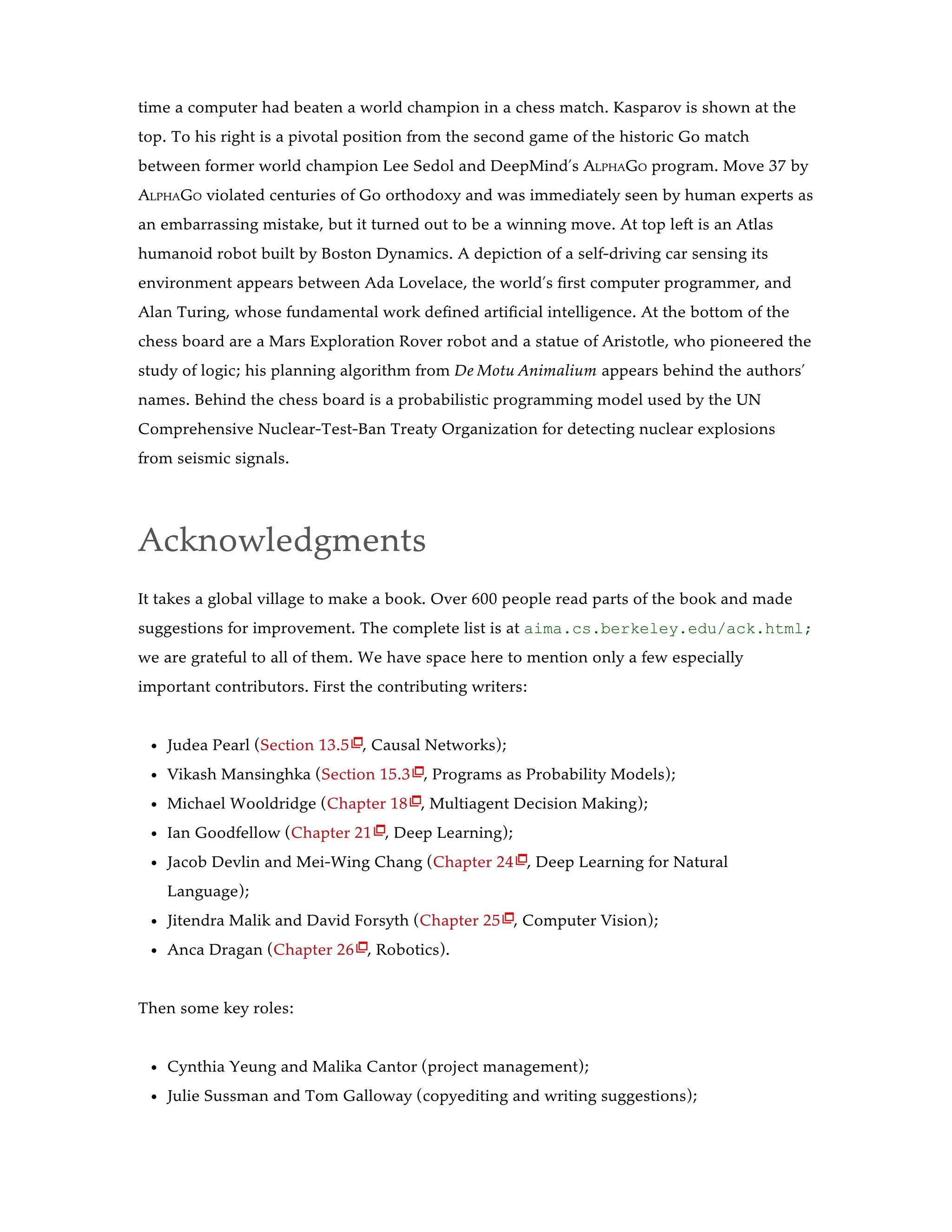 time a computer had beaten a world champion in a chess match. Kasparov is shown at the
top. To his right is a pivotal position from the second game of the historic Go match
between former world champion Lee Sedol and DeepMind’s ALPHAGO program. Move 37 by
ALPHAGO violated centuries of Go orthodoxy and was immediately seen by human experts as
an embarrassing mistake, but it turned out to be a winning move. At top left is an Atlas
humanoid robot built by Boston Dynamics. A depiction of a self-driving car sensing its
environment appears between Ada Lovelace, the world’s first computer programmer, and
Alan Turing, whose fundamental work defined artificial intelligence. At the bottom of the
chess board are a Mars Exploration Rover robot and a statue of Aristotle, who pioneered the
study of logic; his planning algorithm from De Motu Animalium appears behind the authors’
names. Behind the chess board is a probabilistic programming model used by the UN
Comprehensive Nuclear-Test-Ban Treaty Organization for detecting nuclear explosions
from seismic signals.
Acknowledgments
It takes a global village to make a book. Over 600 people read parts of the book and made
suggestions for improvement. The complete list is at aima.cs.berkeley.edu/ack.html;
we are grateful to all of them. We have space here to mention only a few especially
important contributors. First the contributing writers:
Judea Pearl (Section 13.5 , Causal Networks);
Vikash Mansinghka (Section 15.3 , Programs as Probability Models);
Michael Wooldridge (Chapter 18 , Multiagent Decision Making);
Ian Goodfellow (Chapter 21 , Deep Learning);
Jacob Devlin and Mei-Wing Chang (Chapter 24 , Deep Learning for Natural
Language);
Jitendra Malik and David Forsyth (Chapter 25 , Computer Vision);
Anca Dragan (Chapter 26 , Robotics).
Then some key roles:
Cynthia Yeung and Malika Cantor (project management);
Julie Sussman and Tom Galloway (copyediting and writing suggestions);







 