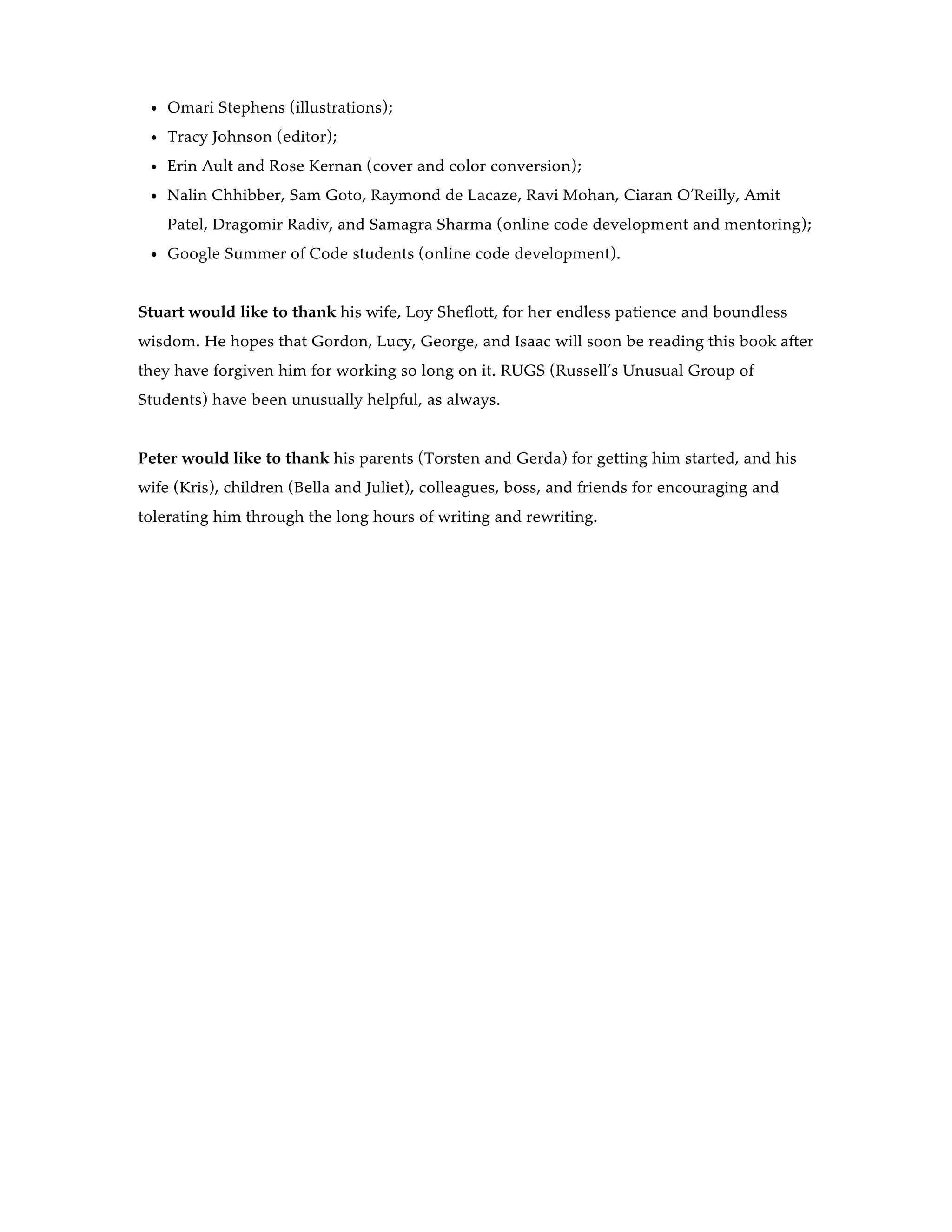 Omari Stephens (illustrations);
Tracy Johnson (editor);
Erin Ault and Rose Kernan (cover and color conversion);
Nalin Chhibber, Sam Goto, Raymond de Lacaze, Ravi Mohan, Ciaran O’Reilly, Amit
Patel, Dragomir Radiv, and Samagra Sharma (online code development and mentoring);
Google Summer of Code students (online code development).
Stuart would like to thank his wife, Loy Sheflott, for her endless patience and boundless
wisdom. He hopes that Gordon, Lucy, George, and Isaac will soon be reading this book after
they have forgiven him for working so long on it. RUGS (Russell’s Unusual Group of
Students) have been unusually helpful, as always.
Peter would like to thank his parents (Torsten and Gerda) for getting him started, and his
wife (Kris), children (Bella and Juliet), colleagues, boss, and friends for encouraging and
tolerating him through the long hours of writing and rewriting.
 