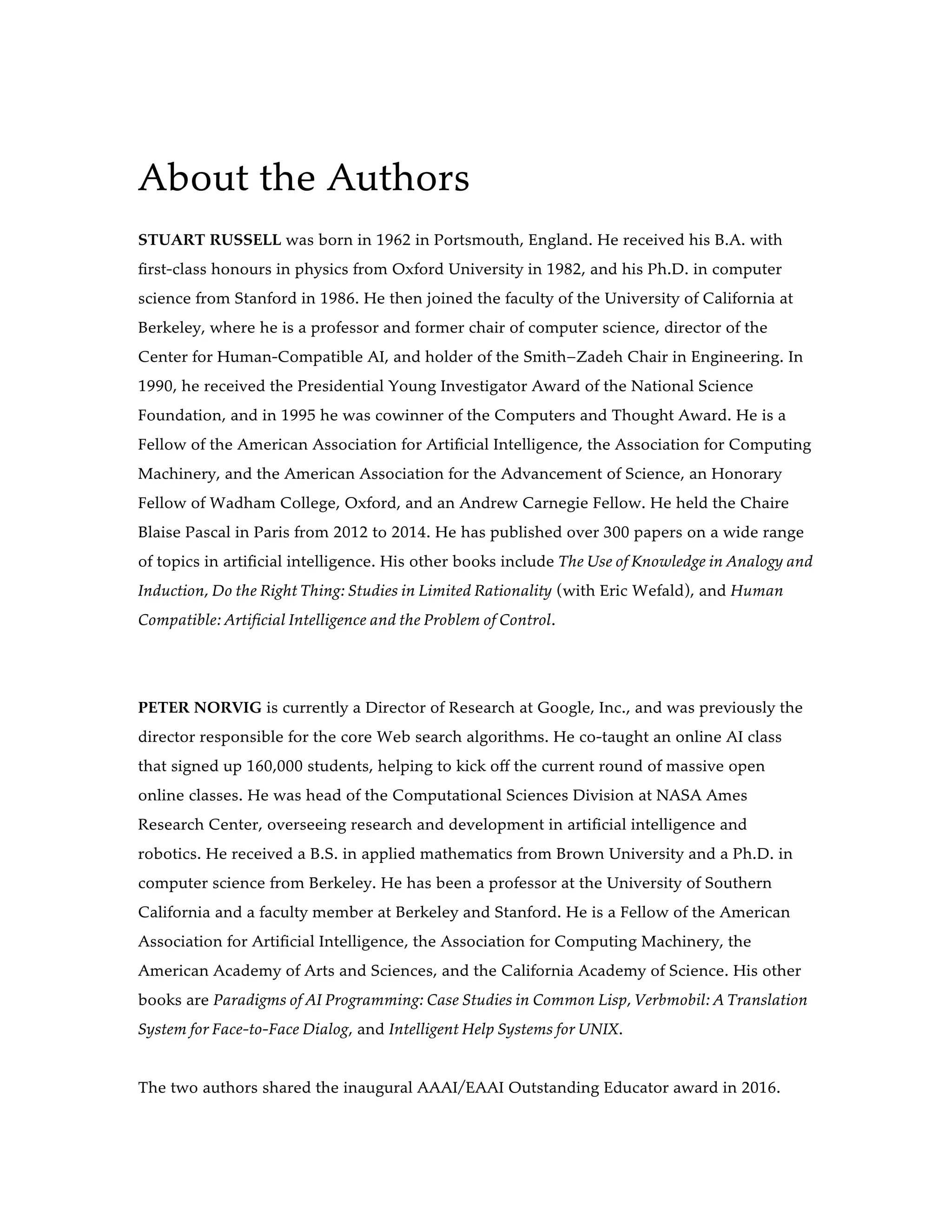 About the Authors
STUART RUSSELL was born in 1962 in Portsmouth, England. He received his B.A. with
first-class honours in physics from Oxford University in 1982, and his Ph.D. in computer
science from Stanford in 1986. He then joined the faculty of the University of California at
Berkeley, where he is a professor and former chair of computer science, director of the
Center for Human-Compatible AI, and holder of the Smith–Zadeh Chair in Engineering. In
1990, he received the Presidential Young Investigator Award of the National Science
Foundation, and in 1995 he was cowinner of the Computers and Thought Award. He is a
Fellow of the American Association for Artificial Intelligence, the Association for Computing
Machinery, and the American Association for the Advancement of Science, an Honorary
Fellow of Wadham College, Oxford, and an Andrew Carnegie Fellow. He held the Chaire
Blaise Pascal in Paris from 2012 to 2014. He has published over 300 papers on a wide range
of topics in artificial intelligence. His other books include The Use of Knowledge in Analogy and
Induction, Do the Right Thing: Studies in Limited Rationality (with Eric Wefald), and Human
Compatible: Artificial Intelligence and the Problem of Control.
PETER NORVIG is currently a Director of Research at Google, Inc., and was previously the
director responsible for the core Web search algorithms. He co-taught an online AI class
that signed up 160,000 students, helping to kick off the current round of massive open
online classes. He was head of the Computational Sciences Division at NASA Ames
Research Center, overseeing research and development in artificial intelligence and
robotics. He received a B.S. in applied mathematics from Brown University and a Ph.D. in
computer science from Berkeley. He has been a professor at the University of Southern
California and a faculty member at Berkeley and Stanford. He is a Fellow of the American
Association for Artificial Intelligence, the Association for Computing Machinery, the
American Academy of Arts and Sciences, and the California Academy of Science. His other
books are Paradigms of AI Programming: Case Studies in Common Lisp, Verbmobil: A Translation
System for Face-to-Face Dialog, and Intelligent Help Systems for UNIX.
The two authors shared the inaugural AAAI/EAAI Outstanding Educator award in 2016.
 