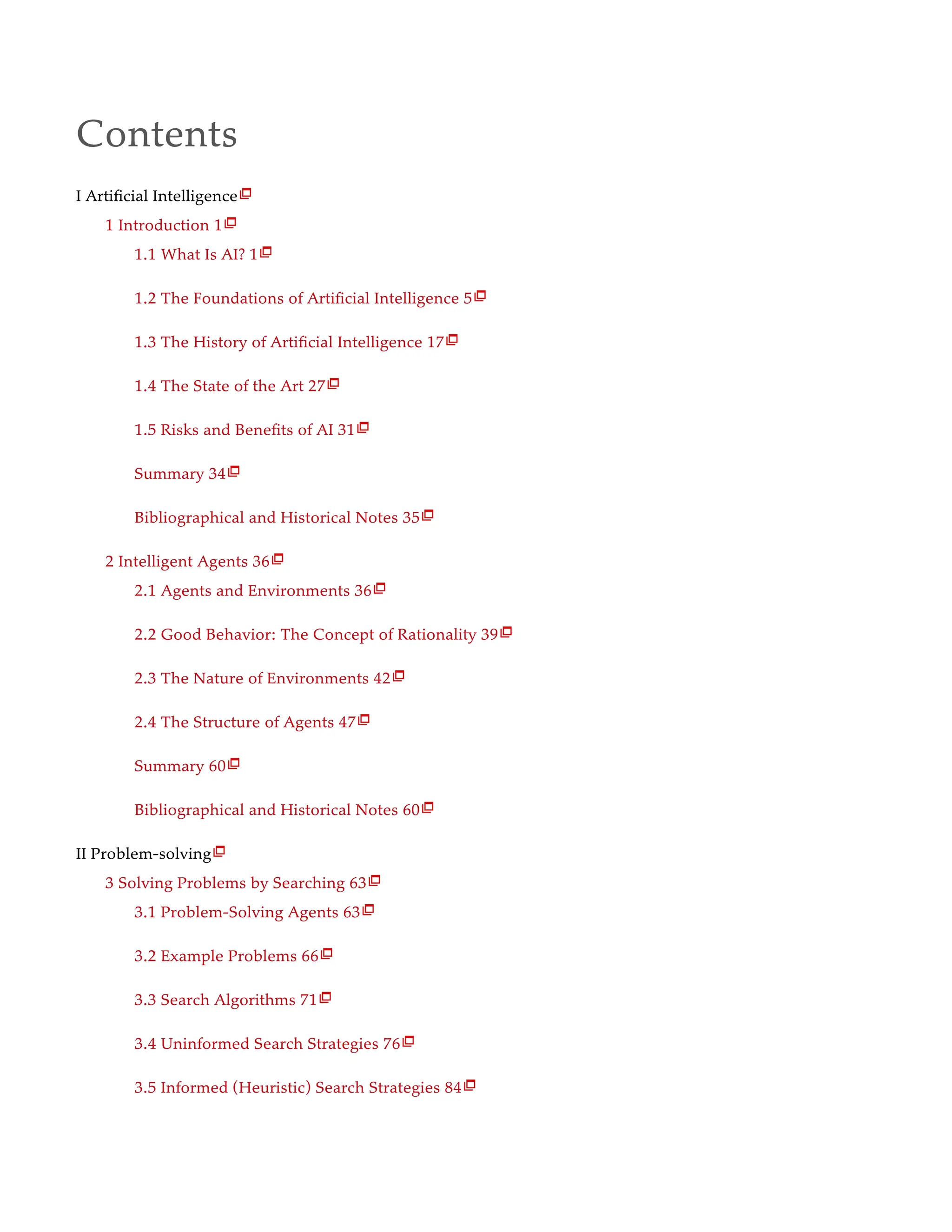 Contents
I Artificial Intelligence
1 Introduction 1
1.1 What Is AI? 1
1.2 The Foundations of Artificial Intelligence 5
1.3 The History of Artificial Intelligence 17
1.4 The State of the Art 27
1.5 Risks and Benefits of AI 31
Summary 34
Bibliographical and Historical Notes 35
2 Intelligent Agents 36
2.1 Agents and Environments 36
2.2 Good Behavior: The Concept of Rationality 39
2.3 The Nature of Environments 42
2.4 The Structure of Agents 47
Summary 60
Bibliographical and Historical Notes 60
II Problem-solving
3 Solving Problems by Searching 63
3.1 Problem-Solving Agents 63
3.2 Example Problems 66
3.3 Search Algorithms 71
3.4 Uninformed Search Strategies 76
3.5 Informed (Heuristic) Search Strategies 84























 