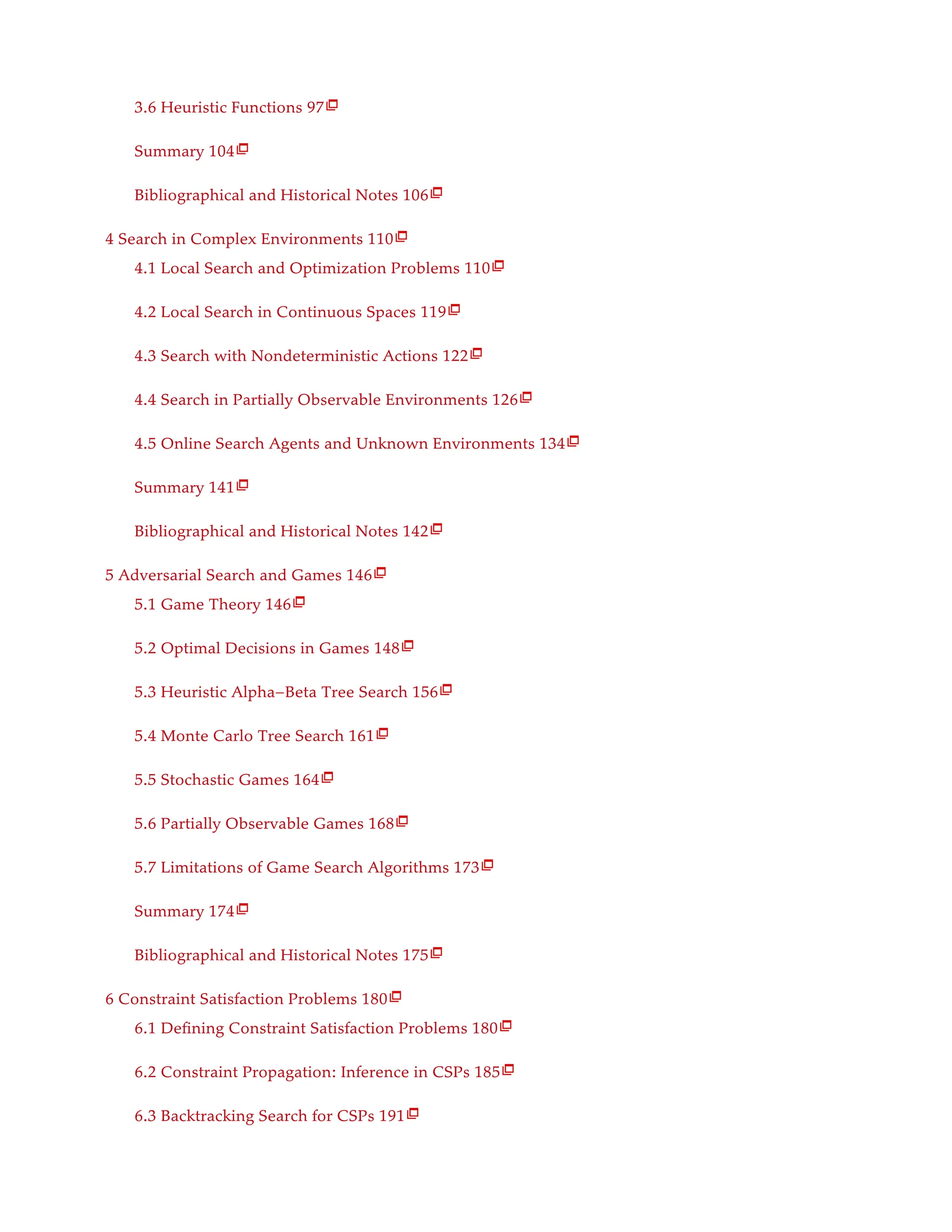 3.6 Heuristic Functions 97
Summary 104
Bibliographical and Historical Notes 106
4 Search in Complex Environments 110
4.1 Local Search and Optimization Problems 110
4.2 Local Search in Continuous Spaces 119
4.3 Search with Nondeterministic Actions 122
4.4 Search in Partially Observable Environments 126
4.5 Online Search Agents and Unknown Environments 134
Summary 141
Bibliographical and Historical Notes 142
5 Adversarial Search and Games 146
5.1 Game Theory 146
5.2 Optimal Decisions in Games 148
5.3 Heuristic Alpha–Beta Tree Search 156
5.4 Monte Carlo Tree Search 161
5.5 Stochastic Games 164
5.6 Partially Observable Games 168
5.7 Limitations of Game Search Algorithms 173
Summary 174
Bibliographical and Historical Notes 175
6 Constraint Satisfaction Problems 180
6.1 Defining Constraint Satisfaction Problems 180
6.2 Constraint Propagation: Inference in CSPs 185
6.3 Backtracking Search for CSPs 191

























 