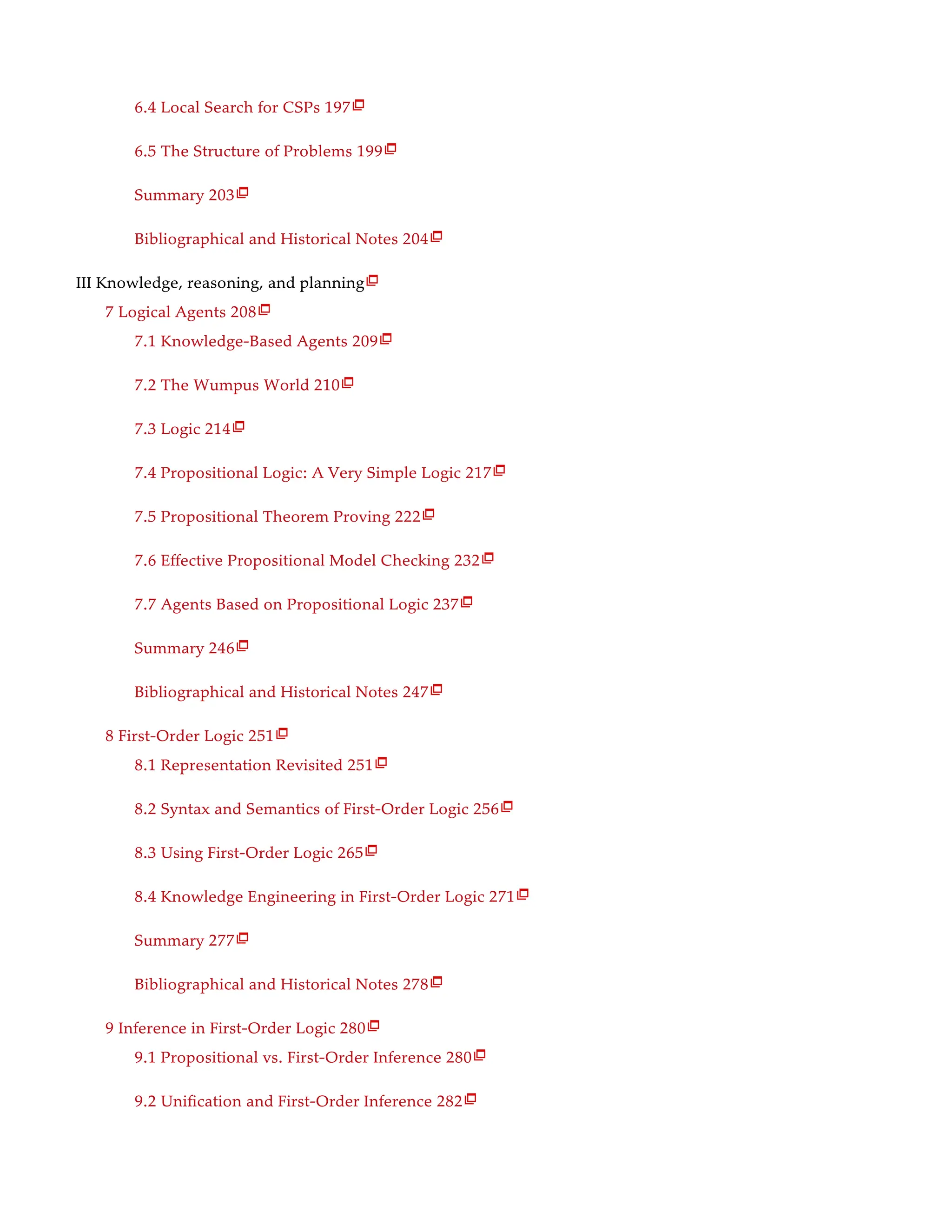 6.4 Local Search for CSPs 197
6.5 The Structure of Problems 199
Summary 203
Bibliographical and Historical Notes 204
III Knowledge, reasoning, and planning
7 Logical Agents 208
7.1 Knowledge-Based Agents 209
7.2 The Wumpus World 210
7.3 Logic 214
7.4 Propositional Logic: A Very Simple Logic 217
7.5 Propositional Theorem Proving 222
7.6 Effective Propositional Model Checking 232
7.7 Agents Based on Propositional Logic 237
Summary 246
Bibliographical and Historical Notes 247
8 First-Order Logic 251
8.1 Representation Revisited 251
8.2 Syntax and Semantics of First-Order Logic 256
8.3 Using First-Order Logic 265
8.4 Knowledge Engineering in First-Order Logic 271
Summary 277
Bibliographical and Historical Notes 278
9 Inference in First-Order Logic 280
9.1 Propositional vs. First-Order Inference 280
9.2 Unification and First-Order Inference 282

























 